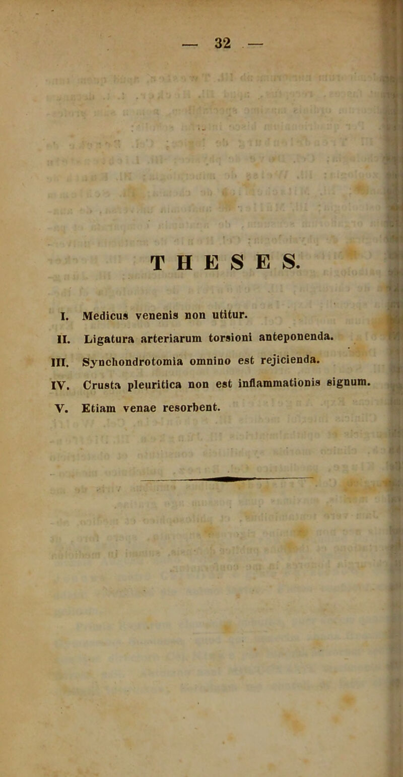 THESES. I. Medicus venenis non utitur. II. Ligatura arteriarum torsioni anteponenda. III. Syncliondrotomia omnino est rejicienda. IV. Crusta pleuritica non est inflammationis signum. V. Etiam venae resorbent.