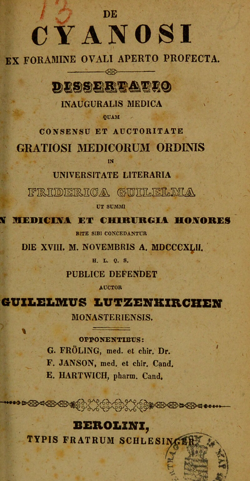 Vi;'. ' f H P; l /y DE CYANOSI EX FORAMINE OVALI APERTO PROFECTA. •<S&- INAUGURALIS MEDICA QUAM CONSENSU ET AUCTORITATE GRATIOSI MEDICORUM ORDINIS IN UNIVERSITATE LITERARIA UT SUMMI V MEDICOA ET CHIRURGIA HONORES BITE SIBI CONCEDANTUR \ DIE XVIII. M. NOVEMBRIS A. MDCCCX^II. H. L. Q. S. PUBLICE DEFENDET AUCTOR GUXLEX.MUS X.UTZENKXRCXXEN MONASTERIENSIS. % = OPPONENTIBUS: G. FROLING, med. et chir. Dr. F. JANSON, med. et chir. Cand. E. HARTWICH, pharm. Cand, BEXIOLXNX, TYPIS FRATRUM SCHLESI