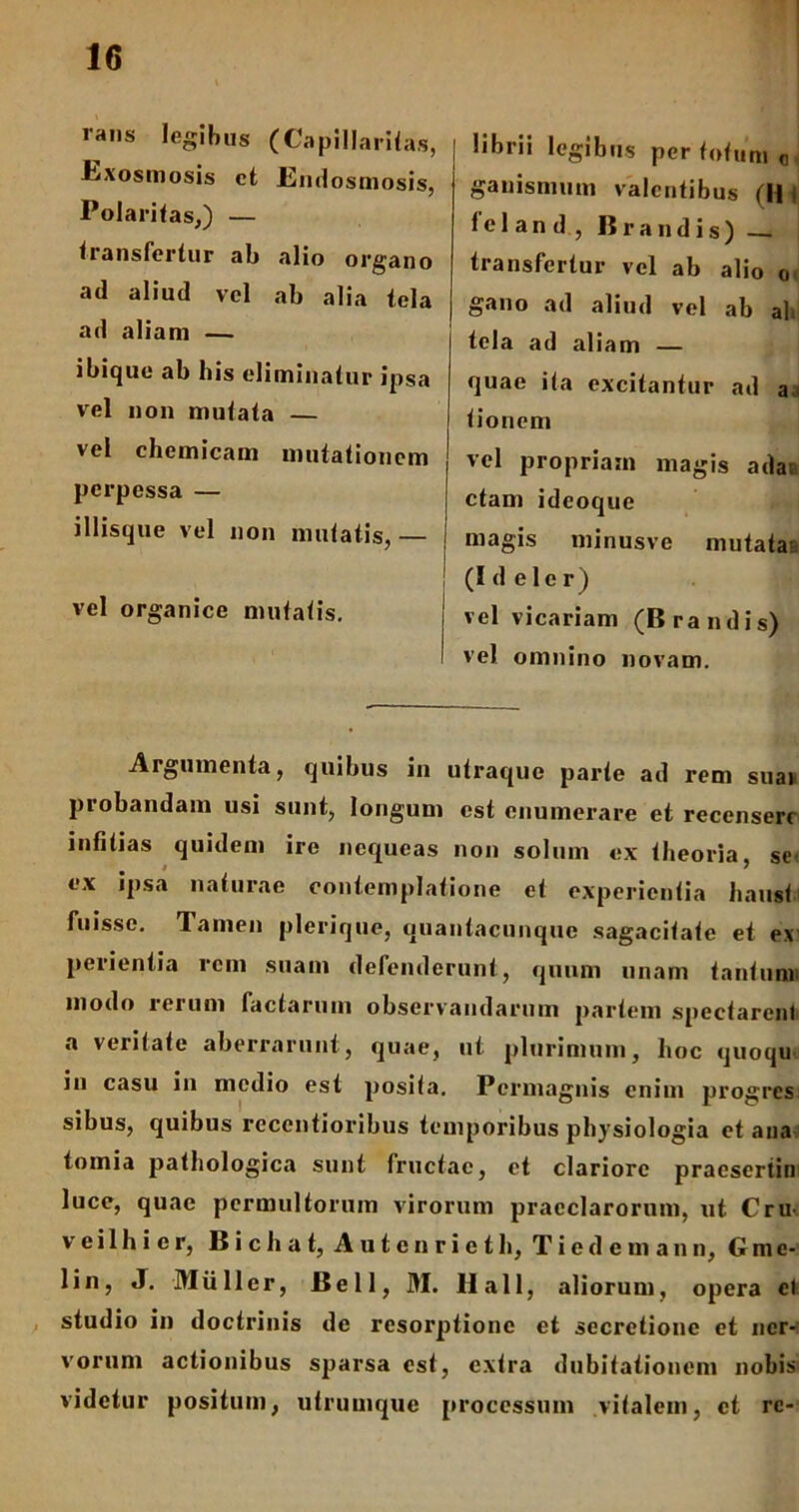 rans legibus (Capillaritas, JExosmosis et JEndosmosis, Polaritas,) — transfertur ab alio organo ad aliud vel ab alia tela ad aliani — ibique ab his eliminatur ipsa vel non mutata — vel chemicam mutationem perpessa — illisque vel non mutatis, — vel organice mutatis. librii legibus per tofum Q, ganismum valentibus (H fel and, lirandis) _ transfertur vel ab alio o gano ad aliud vel ab ah tela ad aliam — quae ita excitantur ad a tioneni vel propriam magis adaa ctam ideoque magis minusve mutata (I d e 1 e r) vel vicariam (B ra ndis) vel omnino novam. Argumenta, quibus in utraque parte ad rem sim piobandam usi sunt, longum est enumerare et recenseri infitias quidem ire nequeas non solum ex theoria, se ex ipsa naturae contemplatione et experientia hausti fuisse. Tamen plerique, quantacunque sagacitate et ex perientia rem suam defenderunt, quum unam tantiinu modo leium factarum observandarum partem spectarent a veritate aberrarunt, quae, ut plurimum, hoc quoqu in casu in medio est posita. Permagnis enim progres sibus, quibus reccntioribus temporibus physiologia et ana tomia pathologica sunt fructac, et clariore praesertin luce, quae permultorum virorum praeclarorum, ut CrU' veilhicr, Bichat, Autcnrieth, Tiedemann, Gmc- lin, J. Mulier, Bell, M. 11 a 11, aliorum, opera el studio in doctrinis de resorptione et secretione et ner- vorum actionibus sparsa est, extra dubitationem nobis videtur positum, utrumque processum vitalem, et re-