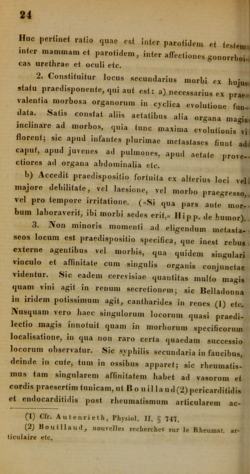 Huc pertinet ratio quae est inter parotidem et tesfeim inter mammam et parotidem, inter affectiones gonorrhoi. eas urethrae et oculi etc. 2. Constituitur locus secundarius morbi ex hujm statu Praedisponente, qui aut est: a) necessarius ex prae^ valentia morbosa organorum in cyclica evolutione fun_, data. Satis constat aliis aetatibus alia organa magis- inclinare ad morbos, quia tunc maxima evolutionis^i florent; sic apud infantes plurimae metastases fiunt ad, caput, apud juvenes ad pulmones, apud aetate prove- ctiores ad organa abdominalia etc. b) Accedit praedispositio fortuita ex alterius loci vel majore debilitate, vel laesione, vel morbo praegresso vel pro tempore irritatione. (»Si qua pars ante mor-- bum laboraverit, ibi morbi sedes erit,« Hipp. de humor). 3. Non minoris momenti ad eligendum metasta- seos locum est praedispositio specifica, que inest rebus externe agentibus vel morbis, qua quidem singulari vinculo et affinitate cum singulis organis conjunctae videntur. Sic eadem cercvisiac quantitas multo magis quam vini agit in renum secretionem; sic Belladonna in iridem potissimum agit, cantharides in renes (1) etc. Nusquam vero haec singulorum locorum quasi praedi- lectio magis innotuit quam in morborum specificorum localisatione, in qua non raro certa quaedam successio locorum observatur. Sic syphilis secundaria in faucibus, deinde in cute, tum in ossibus apparet; sic rheumatis- mus tam singularem affinitatem habet ad vasorum et cordis praesertim tunicam, ut B o u i 11 a u d (2) pericarditidis et endocarditidis post rheumatismum articularem ac- (1) Cfr. Autenrieth, Pliysiol. II. § 747. (2) Bouillaud, nouvelles reclierclies sur le Rheumat. ar- liculaire etc.