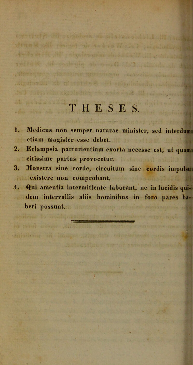 T HESE S. 1. Modicus non sernper naturae minister, sed interdum etiam magister esse debet. 2. Eclampsia parturientium exorta necesse est, ut quami citissime partus provocetur. 3. Monstra sine corde, circuitum sine cordis impulsu. existere non comprobant. 4. Qui amentia intermittente laborant, ne in lucidis qui- dem intervallis aliis hominibus in foro pares ha- beri possunt.