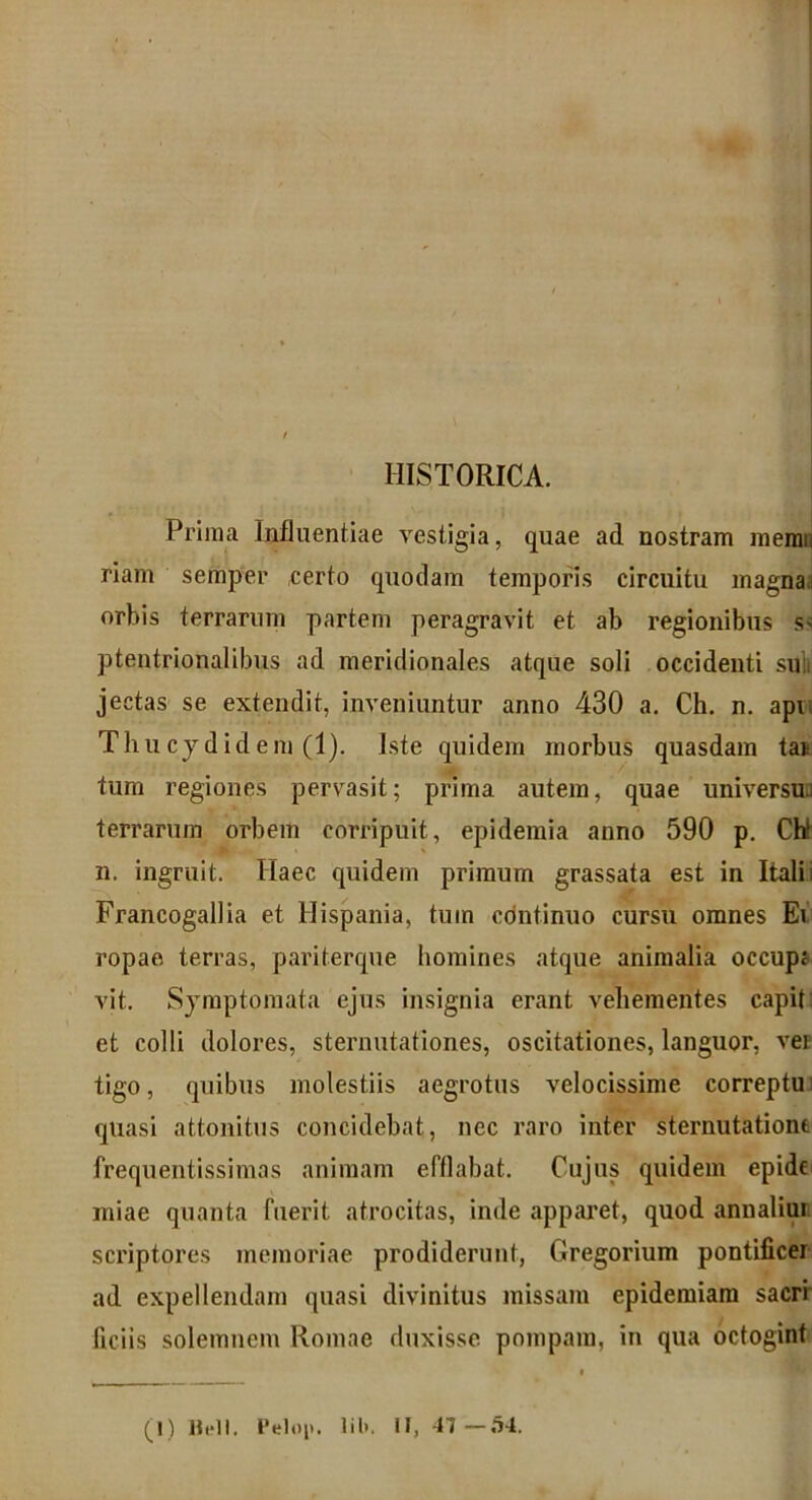 HISTORICA. Prima Influentiae vestigia, quae ad nostram memD riam semper certo quodam temporis circuitu magna orbis terrarum partem peragravit et ab regionibus s> ptentrionalibus ad meridionales atque soli occidenti suh jectas se extendit, inveniuntur anno 430 a. Ch. n. apii Thucydidem (1). Iste quidem morbus quasdam ta* tum regiones pervasit; prima autem, quae universu.; terrarum orbem corripuit, epidemia anno 590 p. Chi n. ingruit. Haec quidem primum grassata est in Itali; Francogallia et Hispania, tum continuo cursu omnes Ei ropae terras, pariterque homines atque animalia occupj vit. Symptomata ejus insignia erant vehementes capit: et colli dolores, sternutationes, oscitationes, languor, ver tigo, quibus molestiis aegrotus velocissime correptu quasi attonitus concidebat, nec raro inter sternutatione frequentissimas animam efflabat. Cujus quidem epide miae quanta fuerit atrocitas, inde apparet, quod annaliui scriptores memoriae prodiderunt, Gregorium pontificer ad expellendam quasi divinitus missam epidemiara sacri liciis solemnem Romae duxisse pompam, in qua octogint (1) Bell. Pelop. lib. il, 47—54.