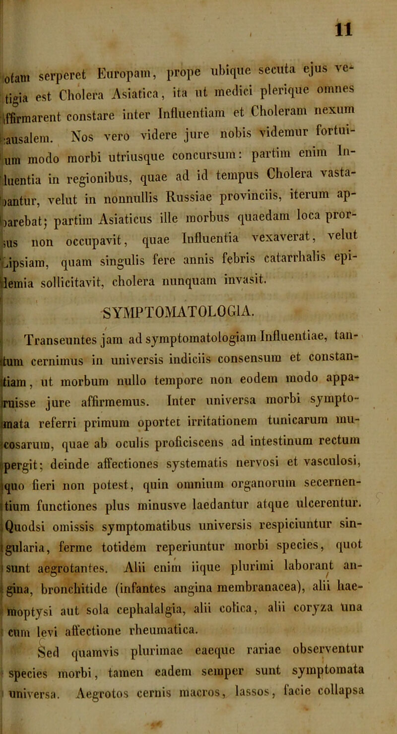 otam serperet Europam, prope ubique secuta ejus ve* tigia est Cholera Asiatica, ita ut medici plerique omnes iffirmarent constare inter Influentiam et Choleram nexum •ausalem. Nos vero videre jure nobis videmur fortui- um modo morbi utriusque concursum: partim enim In- ■ luentia in regionibus, quae ad id tempus Cholera vasta- bantur, veliit in nonnullis Russiae provinciis, iterum ap- barebatj partim Asiaticus ille morbus quaedam loca pror- uis non occupavit, quae Influentia vexaverat, velut ‘tipsiam, quam singulis fere annis febris catarrhalis epi- Hemia sollicitavit, cholera nunquam invasit. SYMPTOMATOLOG1A. Transeuntes jam ad sjmptomatologiara Influentiae, tan- jtum cernimus in universis indiciis consensum et constan- Itiam, ut morbum nullo tempore non eodem modo appa- ruisse jure affirmemus. Inter universa morbi sympto- mata referri primum oportet irritationem tunicarum mu- scosarum, quae ab oculis proficiscens ad intestinum rectum pergit; deinde affectiones systematis nervosi et vasculosi, squo fieri non potest, quin omnium organorum secernen- itium functiones plus minusve laedantur atque ulcerentur. Quodsi omissis symptomatibus universis respiciuntur sin- tgularia, ferme totidem reperiuntur morbi species, quot tsunt aegrotantes. Alii enim iique plurimi laborant an- gina, bronchitide (infantes angina membranacea), alii hae- moptysi aut sola cephalalgia, alii colica, alii coryza Una cum levi affectione rheumatica. Sed quamvis plurimae eaeque rariae observentur species morbi, tamen eadem semper sunt symptomata universa. Aegrotos cernis macros, lassos, facie collapsa