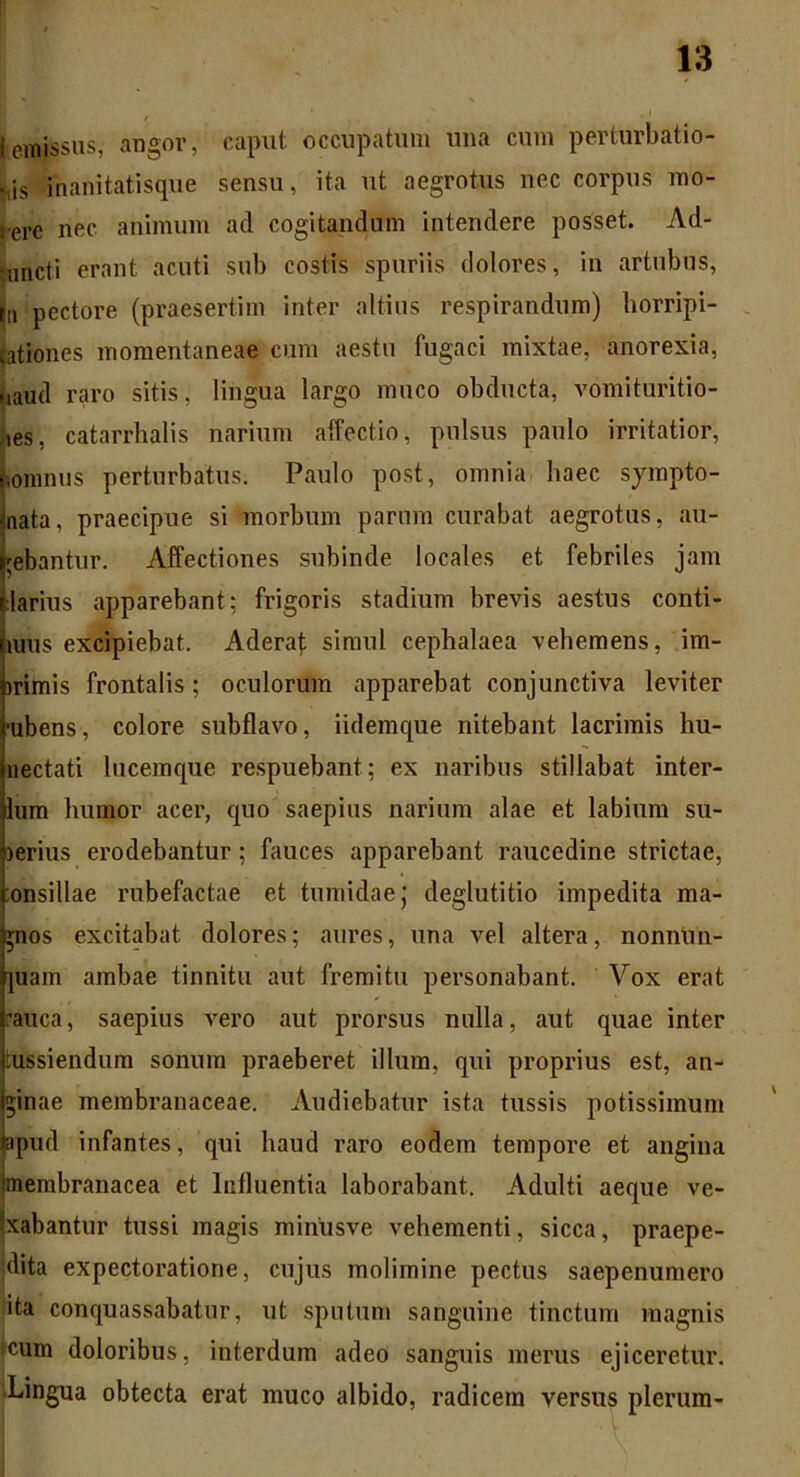 * Iemissus, angor, caput, occupatum una cum perturbatio- nis inanitatisque sensu, ita ut aegrotus nec corpus mo- rere nec animum ad cogitandum intendere posset. Ad- ■nncti erant acuti sub costis spuriis dolores, in artubus, tn pectore (praesertim inter altius respirandum) horripi- lationes momentaneae cum aestu fugaci mixtae, anorexia, naud raro sitis, lingua largo muco obducta, vomituritio- ,ies, catarrhalis narium affectio, pulsus paulo irritatior, nonnius perturbatus. Paulo post, omnia haec sympto- nata, praecipue si morbum parum curabat aegrotus, au- gebantur. Affectiones subinde locales et febriles jam larius apparebant; frigoris stadium brevis aestus conti- nuis excipiebat. Aderaf simul cephalaea vehemens, im- irimis frontalis; oculorum apparebat conjunctiva leviter •ubens, colore subflavo, iidemque nitebant lacrimis hu- nectati lucemque respuebant; ex naribus stillabat inter- lum lmnior acer, quo saepius narium alae et labium su- lerius erodebantur; fauces apparebant raucedine strictae, onsillae rubefactae et tumidae j deglutitio impedita ma- gnos excitabat dolores; aures, una vel altera, nonnun- ]uam ambae tinnitu aut fremitu personabant. Vox erat rauca, saepius vero aut prorsus nulla, aut quae inter tussiendum sonum praeberet illum, qui proprius est, an- ginae membranaceae. Audiebatur ista tussis potissimum apud infantes, qui haud raro eodem tempore et angina membranacea et Influentia laborabant. Adulti aeque ve- xabantur tussi magis minusve vehementi, sicca, praepe- dita expectoratione, cujus molimine pectus saepenumero I, ita conquassabatur, ut sputum sanguine tinctum magnis !cum doloribus, interdum adeo sanguis merus ejiceretur. Lingua obtecta erat muco albido, radicem versus plerum-