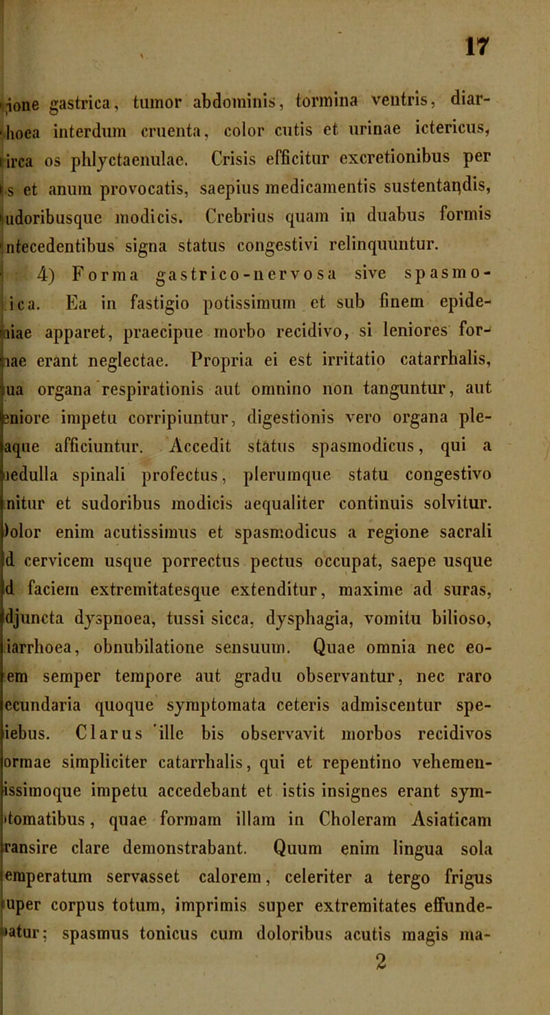 nione gastrica, tumor abdominis, tormina ventris, diar- rhoea interdum cruenta, color cutis et urinae ictericus, lirca os phlyctaenulae. Crisis efficitur excretionibus per |.s et anum provocatis, saepius medicamentis sustentapdis, 'uidoribusque modicis. Crebrius quam ip duabus formis 'ntecedentibus signa status congestivi relinquuntur. 4) Forma gastrico-nervosa sive spasmo* ica. Ea in fastigio potissimum et sub finem epide- aiae apparet, praecipue morbo recidivo, si leniores for- iae erant neglectae. Propria ei est irritatio catarrhalis, ua organa respirationis aut omnino non tanguntur, aut gniore impetu corripiuntur, digestionis vero organa ple- aqne afficiuntur. Accedit status spasmodicus, qui a jedulla spinali profectus, plerumque statu congestivo nitur et sudoribus modicis aequaliter continuis solvitur. )olor enim acutissimus et spasmodicus a regione sacrali d cervicem usque porrectus pectus occupat, saepe usque d faciem extremitatesque extenditur, maxime ad suras, djuncta dyspnoea, tussi sicca, dysphagia, vomitu bilioso, iarrhoea, obnubilatione sensuum. Quae omnia nec eo- em semper tempore aut gradu observantur, nec raro ecundaria quoque symptomata ceteris admiscentur spe- iebus. Clarus ille bis observavit morbos recidivos ormae simpliciter catarrhalis, qui et repentino vehemen- issimoque impetu accedebant et istis insignes erant sym- domatibus, quae formam illam in Choleram Asiaticam ransire clare demonstrabant. Quum enim lingua sola emperatum servasset calorem, celeriter a tergo frigus *uper corpus totum, imprimis super extremitates effunde- batur: spasmus tonicus cum doloribus acutis magis ma- 2