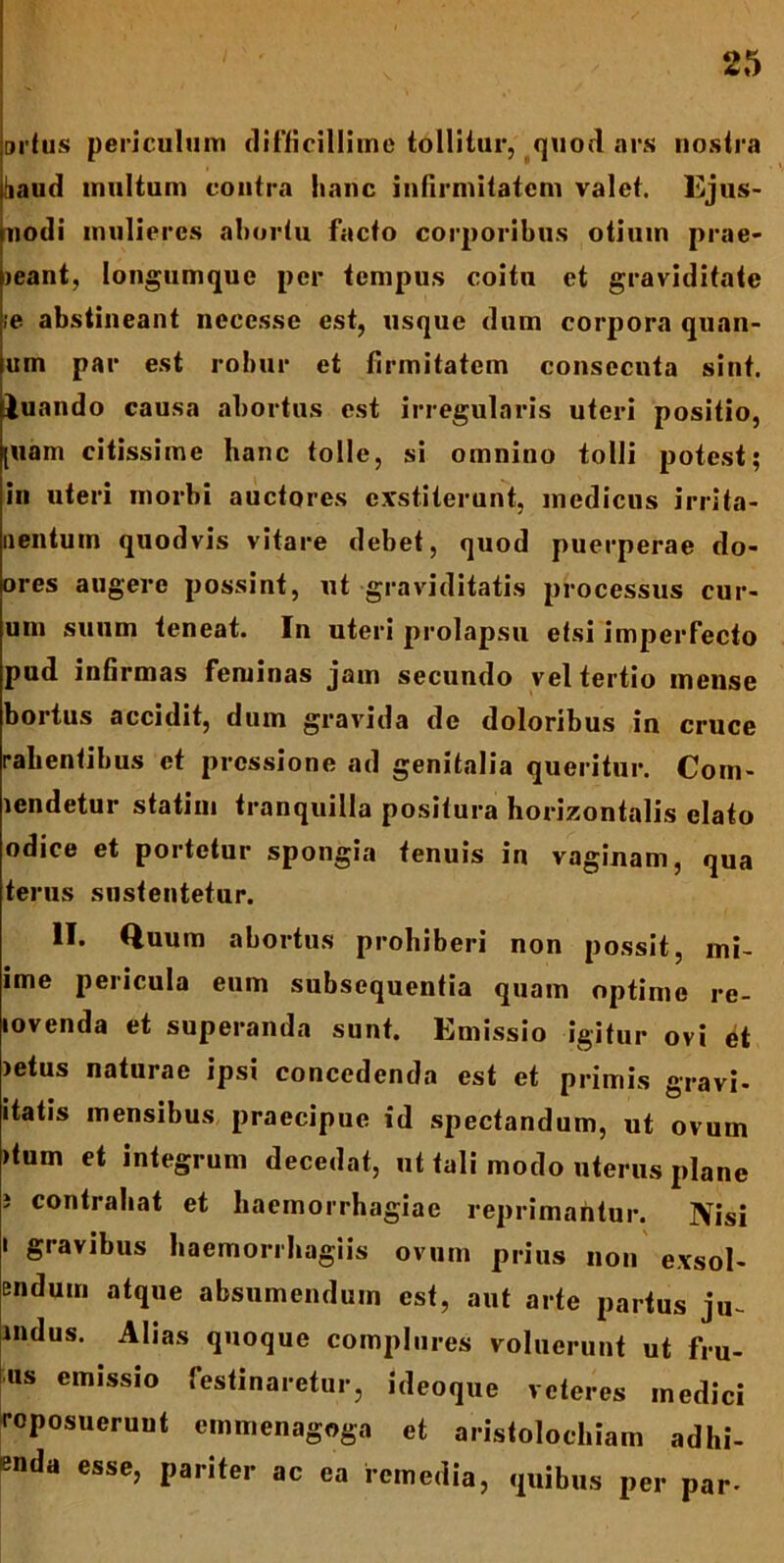 ortus periculum difficillime tollitur, quod ars nostra haud multum contra hanc infirmitatem valet. Ejus- nodi mulieres ahortu facto corporibus otium prae- dant, longumquc per tempus coitu et graviditate ;e abstineant necessc est, usque dum corpora quan- um par est robur et firmitatem consecuta sint, luando causa abortus est irregularis uteri positio, [uam citissime hanc tolle, si omnino tolli potest; in uteri morbi auctores exstiterunt, medicus irrita- nentum quodvis vitare debet, quod puerperae do- ores augere possint, ut graviditatis processus eur- um suum teneat. In uteri prolapsu etsi imperfecto pud infirmas feminas jam secundo vel tertio mense bortus accidit, dum gravida de doloribus in cruce rabentibus et pressione ad genitalia queritur. Com- lcndetur statim tranquilla positura horizontalis elato odice et portetur spongia tenuis in vaginam, qua terus sustentetur. II. Quum abortus prohiberi non possit, ini- ime pericula eum subsequentia quam optime re- lovenda et superanda sunt. Emissio igitur ovi et )etus naturae ipsi concedenda est et primis gravi- 'tatis mensibus praecipue id spectandum, ut ovum >tum et integrum decedat, ut tali modo uterus plane i contrahat et haemorrhagiae reprimantur. Nisi i gravibus haemorrhagiis ovum prius non exsol- endum atque absumendum est, aut arte partus ju~ mdus. Alias quoque complures voluerunt ut fru- us emissio festinaretur, ideoque veteres medici reposuerunt emmenagoga et aristolochiam adhi- «nda esse, pariter ac ea remedia, quibus per par-