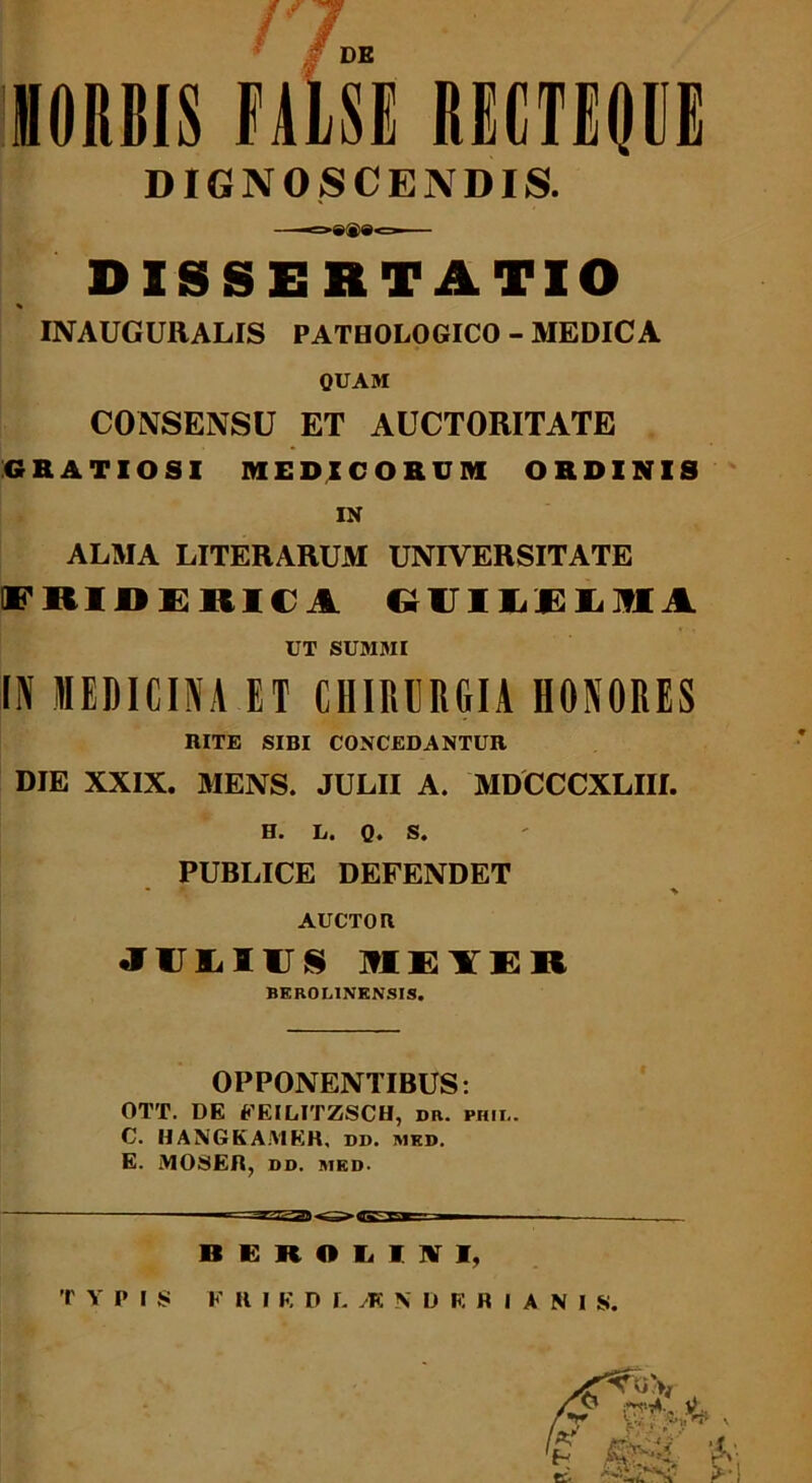 f DE HORBIS FALSI RECTEQVG DIGNOSCENDIS. DISSERTATIO % INAUCURALIS PATBOLOGICO - MEDICA QUAM CONSENSU ET AUCTORITATE GRATIOSI MEDICORUM ORDINIS IN ALMA LITERARUM UNIVERSITATE E HIH U 1111% GUILEOIA UT SUMMI IN MEDICINA ET CHIRURGIA HONORES RITE SIBI CONCEDANTUR DIE XXIX. MENS. JULII A. MDCCCXLIII. H. L. Q. S. PUBLICE DEFENDET • * ^ AUCTOR JUMUS 1E1ER BEROI.INENSIS. OPPONENTIBUS: OTT. DE FEILITZSCH, dr. phii.. C. HANGKAMKR, dd. med. E. MOSER, DD. MED. BEROLIWI, TYPIS F H I K DLiRNDRRIANIS.