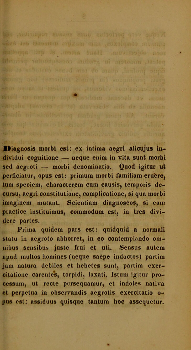 lliagnosis morbi est: ex intima aegri alicujus in- dividui cognitione — neque enim in vita sunt morbi sed aegroti — morbi denominatio. Quod igitur ut perficiatur, opus est: primum morbi familiam eruere, tum speciem, characterem cum causis, temporis de- cursu, aegri constitutione, complicatione, si qua morbi imaginem mutant. Scientiam diagnoseos, si eam practice instituimus, commodum est, in tres divi- dere paries. Prima quidem pars est: quidquid a normali statu in aegroto abhorret, in eo contemplando om- nibus sensibus juste frui et uti. Sensus autem apud multos homines (neque saepe indoctos) partim jam natura debiles et hebetes sunt, partim exer- citatione carentes, torpidi, laxati. Istum igitur pro- cessum, ut recte persequamur, et indoles nativa et perpetua in observandis aegrotis exercitatio o- pus est: assiduus quisque tantum hoc assequetur.