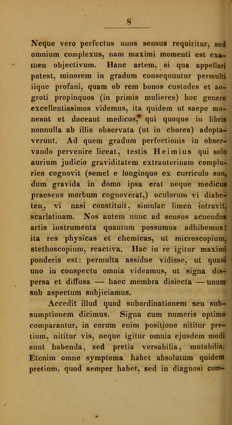 Neque vero perfectus unus sensus requiritur, sed omnium complexus, nam maximi momenti est exa- men objectivum. Hanc artem, si qua appellari potest, minorem in gradum consequuntur permulti iique profani, quam ob rem bonos custodes et ae- groti propinquos (in primis mulieres) hoc genere excellentissimos videmus, ita quidem ut saepe mo- neant et doceant medicos, qui quoque in libris nonnulla ab illis observata (ut in chorea) adopta- verunt. Ad quem gradum perfectionis in obser- vando pervenire liceat, testis Heimius qui solo aurium judicio graviditatem extrauterinam complu- ries cognovit (semel e longinquo ex curriculo suo, dum gravida in domo ipsa erat neque medicus praesens morbum cognoverat,) oculorum vi diabe- ten, vi nasi constituit, simulae limen intravit, scarlatinam. Nos autem nunc ad sensus acuendos artis instrumenta quantum possumus adhibemus: ita res physicas et chemicas, ut microscopium, stethoscopium, reactiva. Hac in re igitur maximi ponderis est: permulta assidue vidisse, ut quasi uno in conspectu omnia videamus, ut signa dis- persa et diffusa — haec membra disiecta — unum sub aspectum subjiciamus. Accedit illud quod subordinationem seu sub- sumptionem dicimus. Signa cum numeris optime comparantur, in eorum enim positione nititur pre- tium, nititur vis, neque igitur omnia ejusdem modi sunt habenda, sed pretia versabilia, mutabilia. Etenim omne symptoma habet absolutura quidem pretium, quod semper habet, sed in diagnosi com-