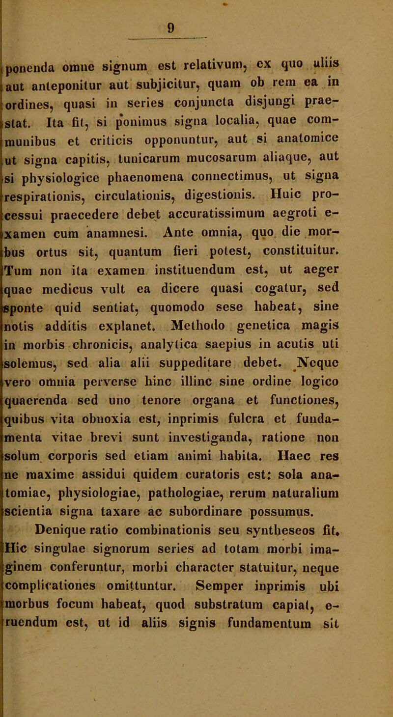 ponenda omne signum est relativum, cx quo uliis aut anteponitur aut subjicitur, quam ob rem ea in ordines, quasi in series conjuncta disjungi prae- stat. Ita fit, si ponimus signa localia, quae com- munibus et criticis opponuntur, aut si anatomice ut signa capitis, tunicarum mucosarum aliaque, aut si physiologice phaenomena connectimus, ut signa respirationis, circulationis, digestionis. Huic pro- cessui praecedere debet accuratissimum aegroti e- xamen cum anamnesi. Ante omnia, quo die mor- bus ortus sit, quantum fieri potest, constituitur. Tum non ita examen instituendum est, ut aeger quae medicus vult ea dicere quasi cogatur, sed sponte quid sentiat, quomodo sese habeat, sine notis additis explanet. Methodo genetica magis in morbis chronicis, analytica saepius in acutis uti solemus, sed alia alii suppeditare debet. Neque vero omnia perverse hinc illinc sine ordine logico quaerenda sed uno tenore organa et functiones, quibus vita obnoxia est, inprimis fulcra et funda- menta vitae brevi sunt investiganda, ratione non solum corporis sed etiam animi habita. Haec res ne maxime assidui quidem curatoris est: sola ana- tomiae, physiologiae, pathologiae, rerum naturalium scientia signa taxare ac subordinare possumus. Denique ratio combinationis seu syntheseos fit. Hic singulae signorum series ad totam morbi ima- ginem conferuntur, morbi character statuitur, neque complicationes omittuntur. Semper inprimis ubi morbus focum habeat, quod substratum capiat, e- ruendum est, ut id aliis signis fundamentum sit