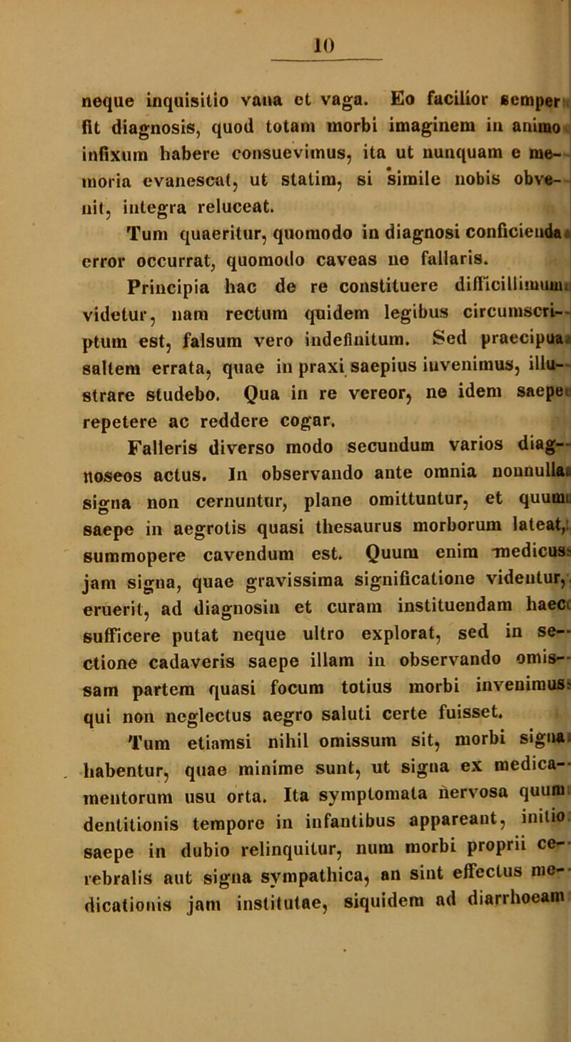 neque inquisitio vana ct vaga. Eo facilior scmper fit diagnosis, quod totam morbi imaginem in animo infixum habere consuevimus, ita ut nunquam e me- moria evanescat, ut statim, si ‘simile nobis obve- nit, integra reluceat. Tum quaeritur, quomodo in diagnosi conficienda a error occurrat, quomodo caveas ne fallaris. Principia hac de re constituere difficillimum» videtur, nam rectum quidem legibus circumscri- ptum est, falsum vero indefinitum. Sed praecipua, saltem errata, quae in praxi saepius iuvenimus, illu- strare studebo. Qua in re vereor, ne idem saepe» repetere ac reddere cogar. Falleris diverso modo secundum varios diag— ttoseos actus. In observando ante omnia nonnullae signa non cernuntur, plane omittuntur, et quumi saepe in aegrotis quasi thesaurus morborum lateat,, summopere cavendum est. Quum enim medicus? jam signa, quae gravissima significatione videntur, eruerit, ad diagnosin et curam instituendam haec» sufficere putat neque ultro explorat, sed in se- ctione cadaveris saepe illam in observando omis- sam partem quasi focum totius morbi invenimus? qui non neglectus aegro saluti certe fuisset. Tum etiamsi nihil omissum sit, morbi signa, habentur, quae minime sunt, ut signa ex medica- mentorum usu orta. Ita symptomata nervosa quum dentitionis tempore in infantibus appareant, initio, saepe in dubio relinquitur, num morbi proprii ce- rebralis aut signa sympathica, an sint effectus me- dicationis jam institutae, siquidem ad diarrhoeam