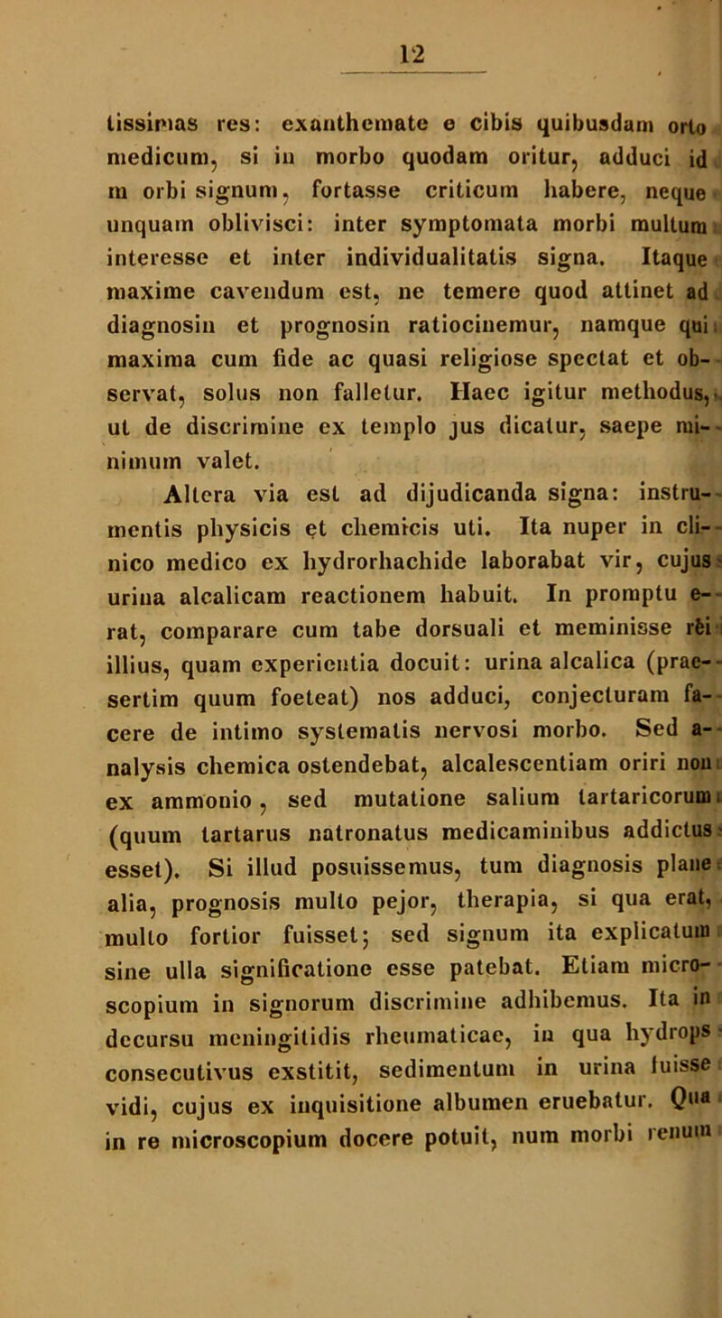 tissimas res: exanthemate e cibis quibusdam orto medicum, si in morbo quodam oritur, adduci id m orbi signum, fortasse criticum habere, neque unquam oblivisci: inter symptomata morbi multum interesse et inter individualitatis signa. Itaque maxime cavendum est, ne temere quod attinet ad diagnosin et prognosin ratiocinemur, namque qui. maxima cum fide ac quasi religiose spectat et ob- servat, solus non falletur. Haec igitur methodus,- ut de discrimine ex templo jus dicatur, saepe mi- nimum valet. Altera via est ad dijudicanda signa: instru- mentis physicis et chemicis uti. Ita nuper in cli- nico medico ex hydrorhachide laborabat vir, cujus' urina alcalicam reactionem habuit. In promptu e-- rat, comparare cum tabe dorsuali et meminisse rfei illius, quam experientia docuit: urina alcalica (prae-- sertim quum foeteat) nos adduci, conjecturam fa- cere de intimo systematis nervosi morbo. Sed a- nalysis chemica ostendebat, alcalescenliam oriri non ex ammonio, sed mutatione salium tartaricorum. (quum tartarus natronatus medicaminibus addictus- esset). Si illud posuissemus, tum diagnosis plane alia, prognosis mullo pejor, therapia, si qua erat, mullo fortior fuisset; sed signum ita explicatum sine ulla significatione esse patebat. Etiam micro- scopium in signorum discrimine adhibemus. Ita in decursu meningitidis rheumaticae, in qua hydrops ■ consecutivus exstitit, sedimentum in urina luisse vidi, cujus ex inquisitione albumen eruebatur. Qua < in re microscopium docere potuit, num morbi renum