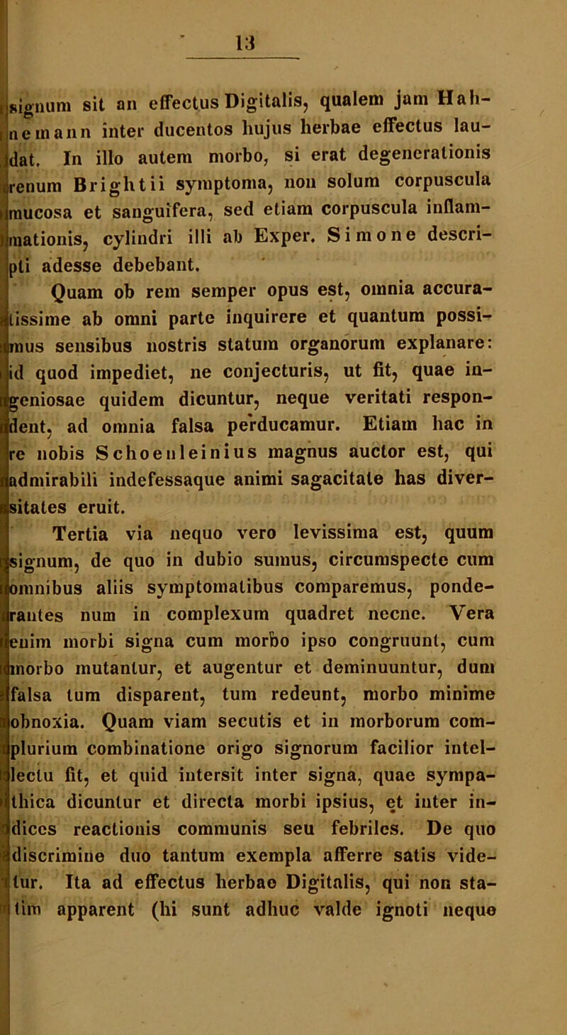 isignum sit an effectus Digitalis, qualem jam Hali- i netnann inter ducentos hujus herbae effectus lau- dat. In illo autem morbo, si erat degenerationis uenum Briglitii symptoma, non solum corpuscula i mucosa et sanguifera, sed etiam corpuscula inllam- Jmationis, cylindri illi ab Exper. Simone descri- pti adesse debebant. Quam ob rem semper opus est, omnia accura- tissime ab omni parte inquirere et quantum possi- mus sensibus nostris statum organorum explanare: id quod impediet, ne conjecturis, ut fit, quae in- geniosae quidem dicuntur, neque veritati respon- dent, ad omnia falsa perducamur. Etiam hac in re nobis Schoenleinius magnus auctor est, qui admirabili indefessaque animi sagacitate has diver- sitates eruit. Tertia via nequo vero levissima est, quum signum, de quo in dubio sumus, circumspecte cum omnibus aliis symptomatibus comparemus, ponde- rantes num in complexum quadret necne. Vera enim morbi signa cum morbo ipso congruunt, cum morbo mutantur, et augentur et deminuuntur, dum Ifalsa tum disparent, tum redeunt, morbo minime obnoxia. Quam viam secutis et in morborum com- plurium combinatione origo signorum facilior intel- lectu fit, et quid intersit inter signa, quae sympa- thica dicuntur et directa morbi ipsius, et inter in- dices reactionis communis seu febriles. De quo discrimine duo tantum exempla afferre satis vide- ri tur. Ita ad effectus herbae Digitalis, qui non sta- rf lim apparent (hi sunt adhuc valde ignoti neque ■