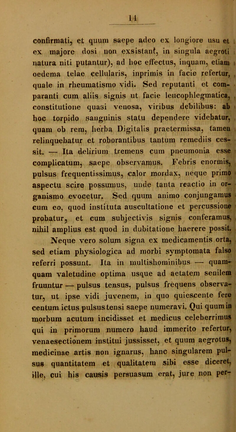 confirmati, et quum saepe adeo ex longiore usu ei ex majore dosi uon exsistant, in singula aegroti natura niti putantur), ad hoc effectus, inquam, etiam oedema telae cellularis, inprimis in facie refertur, quale in rheumatismo vidi. Sed reputanti et com- paranti cum aliis signis ut facie leucophlegmatica, constitutione quasi venosa, viribus debilibus: ab hoc torpido sanguinis statu dependere videbatur, quam ob rem, herba Digitalis praetermissa, tamen relinquebatur et roborantibus tantum remediis ces- sit. — Ita delirium tremens cum pneumonia esse complicatum, saepe observamus. Febris enormis, pulsus frequentissimus, calor mordax, neque primo aspectu scire possumus, unde tanta reactio in or- ganismo evocetur. Sed quum animo conjungamus cum eo, quod instituta auscultatione et percussione probatur, et cum subjectivis signis conferamus, nihil amplius est quod in dubitatione haerere possit. Neque vero solum signa ex medicamentis orta, sed etiam physiologica ad morbi symptomata falso referri possunt. Ita in multishominibus — quam- quam valetudine optima usque ad aetatem senilem fruuntur — pulsus tensus, pulsus frequens observa- tur, ut ipse vidi juvenem, in quo quiescente fero centum ictus pulsus tensi saepe numeravi. Qui quum in morbum acutum incidisset et medicus celeberrimus qui in primorum numero haud immerito refertur, venaesectionem institui j ussisset, et quum aegrotus, medicinae artis non ignarus, hanc singularem pul- sus quantitatem et qualitatem sibi esse diceret, ille, cui his causis persuasum erat, jure non per-