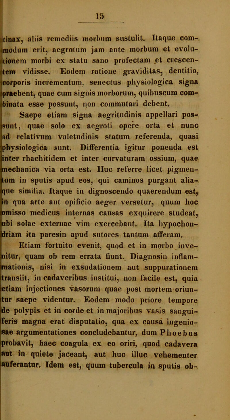 tinax, aliis remediis morbum sustulit. Itaque com- modum erit, aegrotum jam ante morbum et evolu- iitionem morbi ex statu sano profectam et crescen- tem vidisse. Eodem ratione graviditas, dentitio, corporis incrementum, senectus physiologica signa praebent, quae cum signis morborum, quibuscum com- binata esse possunt, non commutari debent. Saepe etiam signa aegritudinis appellari pos- sunt, quae solo ex aegroti opere orta et nunc ad relativum valetudinis statum referenda, quasi physiologica sunt. Differentia igitur ponenda est inter rhacliitidem et inter curvaturam ossium, quae mechanica via orta est. Huc referre licet pigmen- tum in sputis apud eos, qui caminos purgant alia- que similia. Itaque in dignoscendo quaerendum est, in qua arte aut opificio aeger versetur, quum hoc omisso medicus internas causas exquirere studeat, ubi solae externae vim exercebant. Ita hvpochon- driam ita paresin apud sutores tantum afferam. Etiam fortuito evenit, quod et in morbo inve- nitur, quam ob rem errata fiunt. Diagnosin inflam- mationis, nisi in exsudationem aut suppurationem transiit, in cadaveribus institui, non facile est, quia etiam injectiones vasorum quae post mortem oriun- tur saepe videntur. Eodem modo priore tempore de polypis et in cor de et in majoribus vasis sangui- feris magna erat disputatio, qua ex causa ingenio- sae argumentationes concludebantur, dum Phoebus probavit, haec coagula ex eo oriri, quod cadavera aut in quiete jaceant, aut huc illuc vehementer auferantur. Idem est, quum tubercula in sputis ob-.
