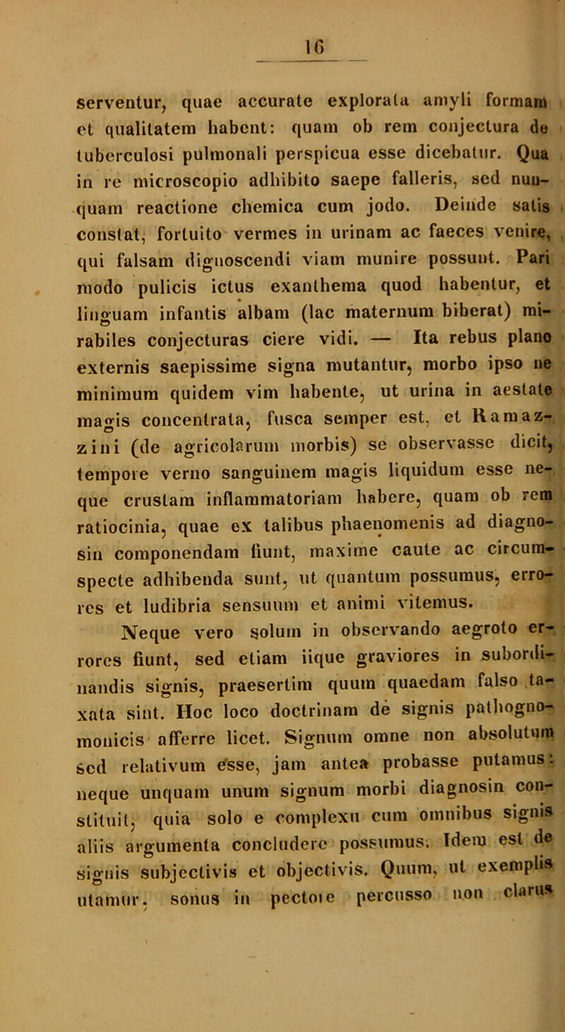 1G serventur, quae accurate explorala amyli formam et qualitatem habent: quam ob rem conjectura de tuberculosi pulmonali perspicua esse dicebatur. Qua in re microscopio adhibito saepe falleris, sed nun- quam reactione chemica cum jodo. Deinde satis constat, fortuito vermes in urinam ac faeces venire, qui falsam dignoscendi viam munire possunt. Pari modo pulicis ictus exanthema quod habentur, et linguam infantis albam (lac maternum biberat) mi- rabiles conjecturas ciere vidi. — Ita rebus plano externis saepissime signa mutantur, morbo ipso ne minimum quidem vim habente, ut urina in aestate magis concenlrata, fusca semper est, et Ramaz- zini (de agricolarum morbis) se observasse dicit, tempore verno sanguinem magis liquidum esse ne- que crustam inflammatoriam habere, quam ob rem ratiocinia, quae ex talibus phaenomenis ad diagno- sin componendam liunt, maxime caute ac circum- specte adhibenda sunt, ut quantum possumus, erro- res et ludibria sensuum et animi vitemus. Neque vero solum in observando aegroto er- rores fiunt, sed etiam iique graviores in subonli- nandis signis, praesertim quum quaedam falso ta- xata sint. Hoc loco doctrinam de signis pathogno- monicis afferre licet. Signum omne non absolutura sed relativum Csse, jam antea probasse putamus: neque unquam unum signum morbi diagnosin con- stituit, quia solo e complexu cum omnibus signis aliis argumenta concludere possumus. Idem est de signis subjectivis et objectivis. Quum, ut exempli®, utamur, sonus in pectoie percusso non clarus