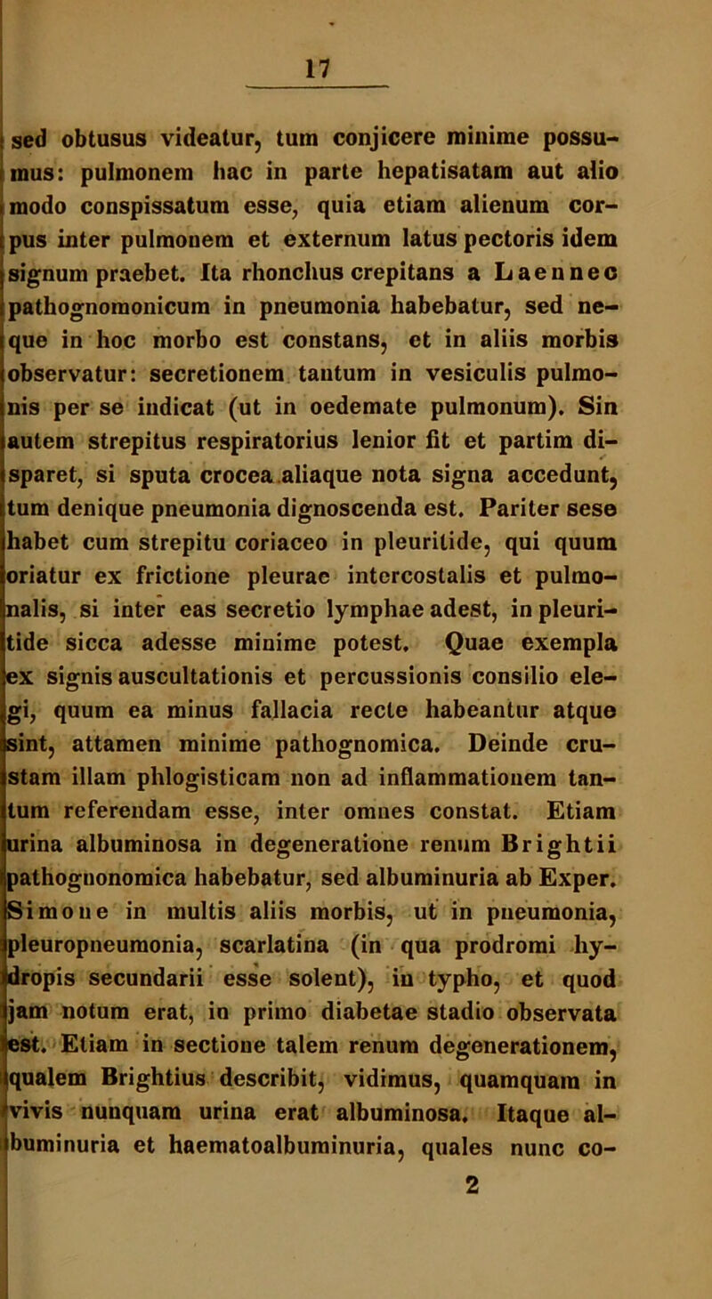 sed obtusus videatur, tum conjicere minime possu- mus: pulmonem hac in parte hepatisatam aut alio modo conspissatum esse, quia etiam alienum cor- pus inter pulmonem et externum latus pectoris idem signum praebet. Ita rhonchus crepitans a Laennec pathognoraonicum in pneumonia habebatur, sed ne- que in hoc morbo est constans, et in aliis morbis observatur: secretionem tantum in vesiculis pulmo- nis per se indicat (ut in oedemate pulmonum). Sin autem strepitus respiratorius lenior fit et partim di- sparet, si sputa crocea.aliaque nota signa accedunt, tum denique pneumonia dignoscenda est. Pariter sese habet cum strepitu coriaceo in pleurilide, qui quum oriatur ex frictione pleurae intercostalis et pulmo- nalis, si inter eas secretio lymphae adest, in pleuri- tide sicca adesse minime potest. Quae exempla ex signis auscultationis et percussionis consilio ele- gi, quum ea minus fallacia recte habeantur atque sint, attamen minime pathognomica. Deinde cru- stam illam phlogisticam non ad inflammationem tan- tum referendam esse, inter omnes constat. Etiam urina albuminosa in degeneratione renum Brightii pathognonomica habebatur, sed albuminuria ab Exper. Simone in multis aliis morbis, ut in pneumonia, pleuropneumonia, scarlatina (in qua prodromi hy- dropis secundarii esse solent), in typho, et quod jam notum erat, in primo diabetae stadio observata est. Etiam in sectione talem renum degenerationem, qualem Brightius describit, vidimus, quamquam in vivis nunquam urina erat albuminosa. Itaque al- buminuria et haematoalbuminuria, quales nunc co- 2