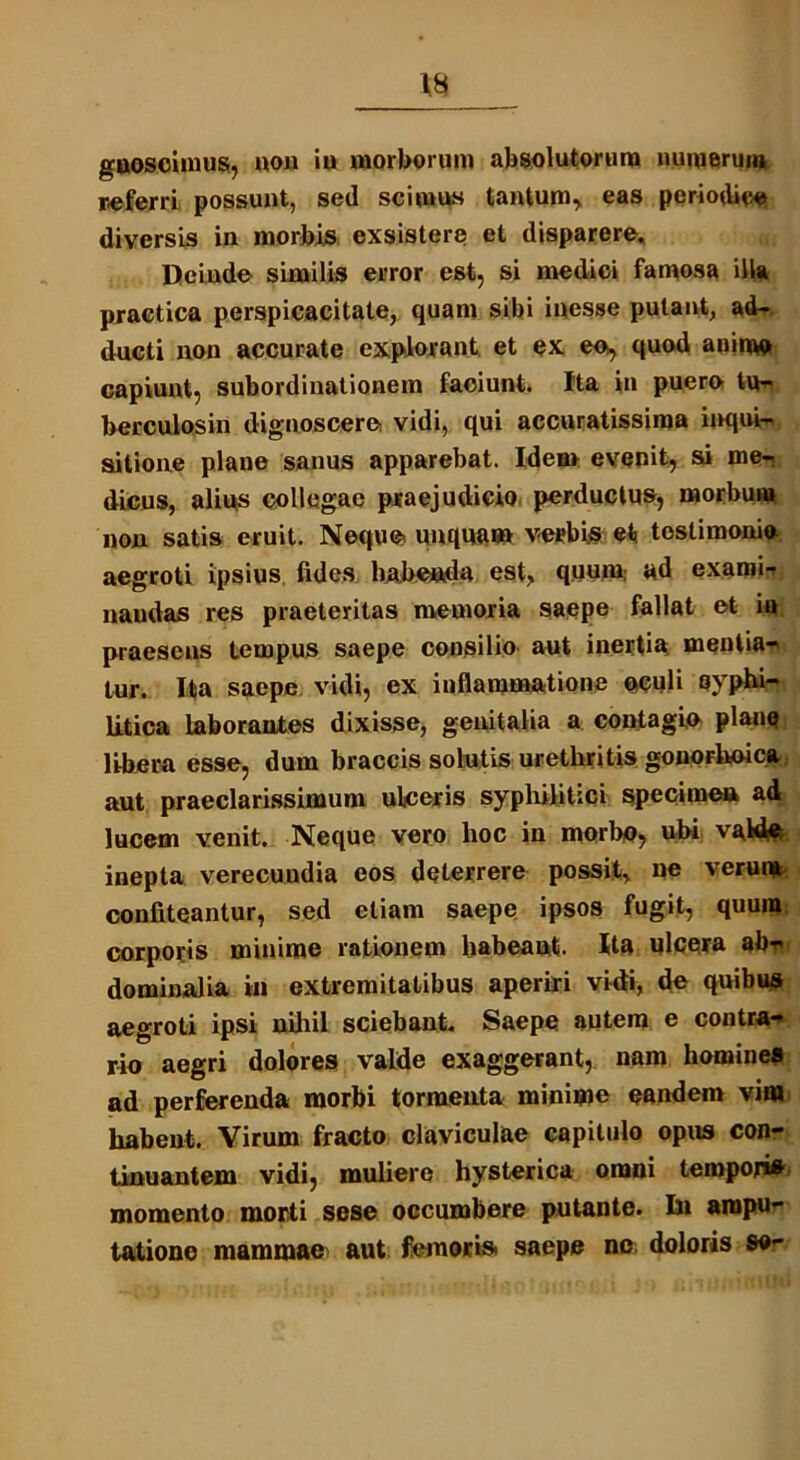 referri possunt, sed scimus tantum, eas periodice diversis in morbis exsistere et disparere. Deinde similis error est, si medici famosa illa practica perspicacitate, quam sibi inesse putant, ad- ducti non accurate explorant et ex eo, quod anime capiunt, subordinationem faciunt. Ita in pueroi tu- berculosin dignoscere vidi, qui accuratissima inqui- sitione plane sanus apparebat. Idem evenit, si me- dicus, alius collegae praejudicio perductus, morbum non satis eruit. Neque unquam verbis et testimonia aegroti ipsius fides habenda est, quum; ad exami- naudas res praeteritas memoria saepe fallat et in praesens tempus saepe consilio aut inertia mentia- tur. Ita saepe vidi, ex inflammatione oculi syphi- litica laborantes dixisse, genitalia a contagio plane libera esse, dum braccis solutis urethritis gonorhoica aut praeclarissimum ulceris syphilitici specimen ad lucem venit. Neque vero hoc in morbo, ubi valde inepta verecuudia eos deterrere possit, ne verum confiteantur, sed etiam saepe ipsos fugit, quum corporis minime rationem habeaut. Ita ulcera abr dominalia ili extremitatibus aperiri vidi, de quibus aegroti ipsi nihil sciebant. Saepe autem e contra- rio aegri dolores valde exaggerant, nam homines ad perferenda morbi tormenta minime eandem vina habent. Virum fracto claviculae capitulo opus con- tinuantem vidi, muliere hysterica omni temporis momento morti sese occumbere putante. In ampu- tatione mammae aut femoris saepe no doloris Se»-