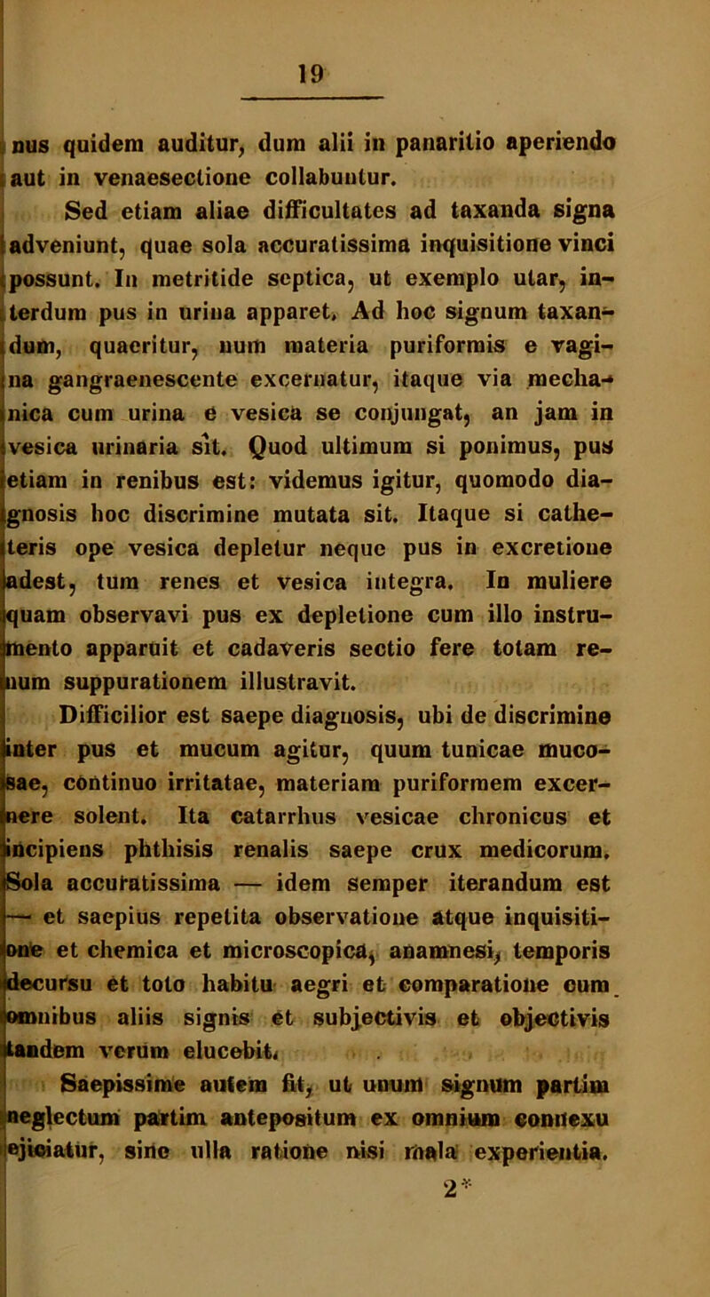 nus quidem auditur, dum alii in panarilio aperiendo i aut in venaeseclione collabuntur. Sed etiam aliae difficultates ad taxanda signa {adveniunt, quae sola accuratissima inquisitione vinci i possunt. In metritide septica, ut exemplo utar, in- terdum pus in urina apparet. Ad hoc signum taxan- jdum, quaeritur, uum materia puriformis e vagi- na gangraenescente excernatur, itaque via mecha-* nica cum urina e vesica se conjungat, an jam in vesica urinaria sit. Quod ultimum si ponimus, pus etiam in renibus est: videmus igitur, quomodo dia- gnosis hoc discrimine mutata sit. Itaque si cathe- teris ope vesica depletur neque pus in excretioue adest, tum renes et vesica integra. In muliere quam observavi pus ex depletione cum illo instru- mento apparuit et cadaveris sectio fere totam re- num suppurationem illustravit. Difficilior est saepe diagnosis, ubi de discrimine inter pus et mucum agitur, quum tunicae muco- Bae, continuo irritatae, materiam puriformem excer- nere solent. Ita catarrhus vesicae chronicus et incipiens phthisis renalis saepe crux medicorum. Sola accuratissima — idem semper iterandum est — et saepius repetita observatione atque inquisiti- one et chemica et microscopica, anamnesi, temporis decursu et toto habitu aegri et comparatione eum omnibus aliis signis et subjectivis et ebjectivis tandem verum elucebit* Saepissime autem fit, ut unum signum parlim neglectum partim antepositum ex omnium connexu ejiciatur, siric olla ratione nisi mala experientia. 2*