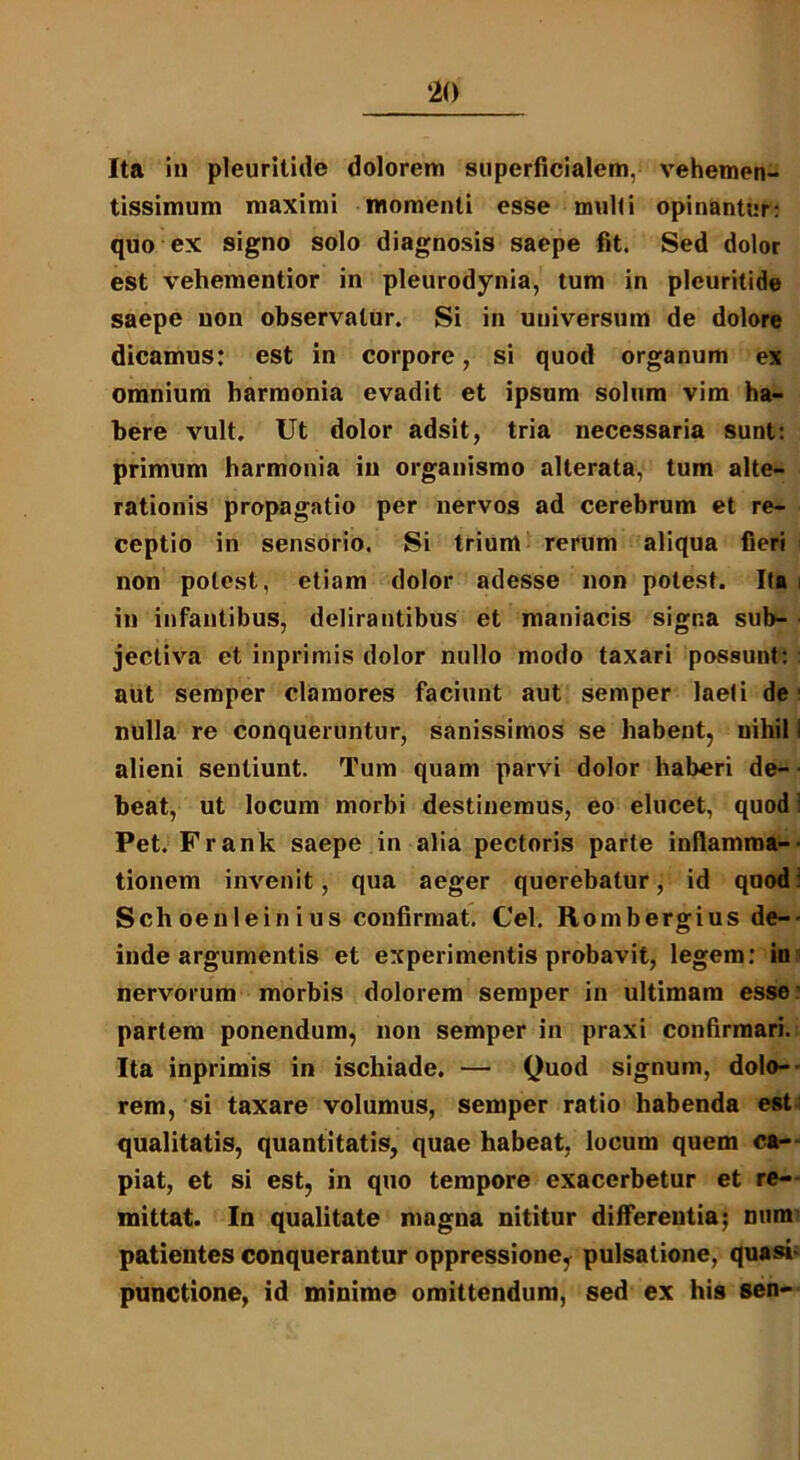Ita in pleuritide dolorem superficialem, vehemen- tissimum maximi momenti esse mulli opinantur: quo ex signo solo diagnosis saepe fit. Sed dolor est vehementior in pleurodynia, tum in pleuritide saepe non observatur. Si in universum de dolore dicamus: est in corpore, si quod organum ex omnium harmonia evadit et ipsum solum vim ha- bere vult. Ut dolor adsit, tria necessaria sunt: primum harmonia in organismo alterata, tum alte- rationis propagatio per nervos ad cerebrum et re- ceptio in sensorio. Si trium rerum aliqua fieri non potest, etiam dolor adesse non potest. Ita in infantibus, delirantibus et maniacis signa sub- jectiva et inprimis dolor nullo modo taxari possunt:: aut semper clamores faciunt aut semper laeli de ■ nulla re conqueruntur, sanissimos se habent, uihil i alieni sentiunt. Tum quam parvi dolor haberi de- beat, ut locum morbi destinemus, eo elucet, quod i Pet. Frank saepe in alia pectoris parte inflamma- tionem invenit, qua aeger querebatur, id quod 1 Sch oenlein i us confirmat. Cei. Rombergius de-- inde argumentis et experimentis probavit, legem: in nervorum morbis dolorem semper in ultimam esse partem ponendum, non semper in praxi confirmari. Ita inprimis in ischiade. — Quod signum, dolo- rem, si taxare volumus, semper ratio habenda est qualitatis, quantitatis, quae habeat, locum quem ca- piat, et si est, in quo tempore exacerbetur et re- mittat. In qualitate magna nititur differentia; num patientes conquerantur oppressione^ pulsatione, quasi- punctione, id minime omittendum, sed ex his sen-