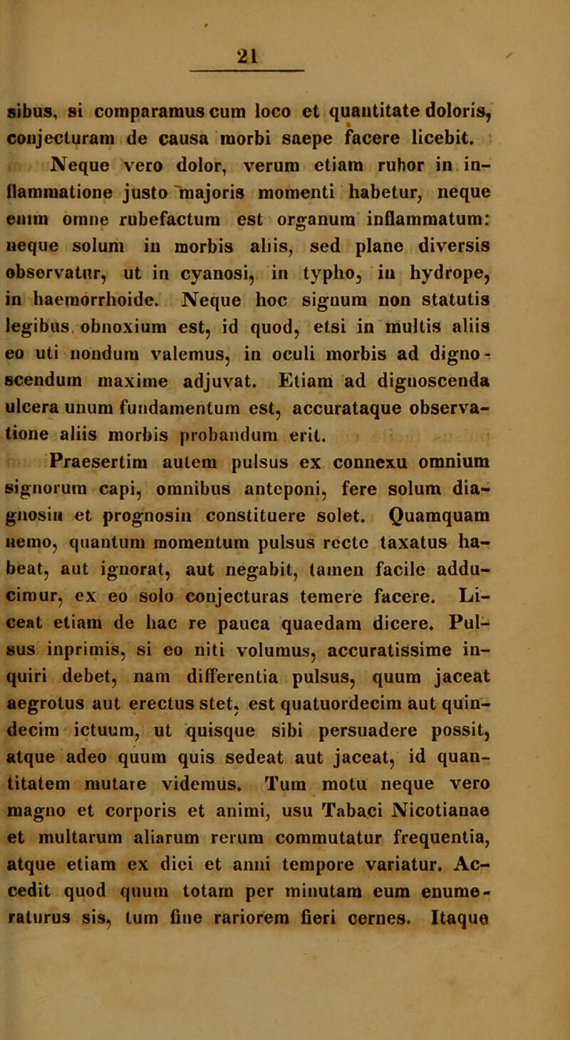 sibus, si comparamus cum loco et quantitate doloris, conjecturam de causa morbi saepe facere licebit. Neque vero dolor, verum etiam rubor in in- flammatione justo 'majoris momenti habetur, neque enim omne rubefactum est organum inflammatum: neque solum in morbis aliis, sed plane diversis observatur, ut in cyanosi, in typho, in hydrope, in haeraorrhoide. Neque hoc signum non statutis legibus obnoxium est, id quod, etsi in multis aliis eo uti nondum valemus, in oculi morbis ad digno- scendum maxime adjuvat. Etiam ad dignoscenda ulcera unum fundamentum est, accurataque observa- tione aliis morbis probandum erit. Praesertim autem pulsus ex connexu omnium signorum capi, omnibus anteponi, fere solum dia- gnosin et prognosin constituere solet. Quamquam nemo, quantum momentum pulsus recte taxatus ha- beat, aut ignorat, aut negabit, tamen facile addu- cimur, ex eo solo conjecturas temere facere. Li- ceat etiam de hac re pauca quaedam dicere. Pul- sus inprimis, si eo niti volumus, accuratissime in- quiri debet, nam differentia pulsus, quum jaceat aegrotus aut erectus stet, est quatuordecim aut quin- decim ictuum, ut quisque sibi persuadere possit, atque adeo quum quis sedeat aut jaceat, id quan- titatem mutare videmus. Tum motu neque vero magno et corporis et animi, usu Tabaci Nicotianae et multarum aliarum rerum commutatur frequentia, atque etiam ex diei et anui tempore variatur. Ac- cedit quod quum totam per minutam eum enume- raturus sis, tum fine rariorem fieri cernes. Itaque