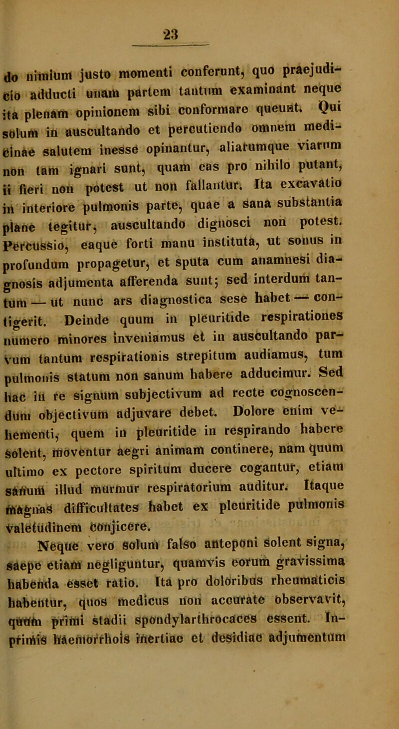 do nimium justo momenti conferunt, quo praejudi- cio adducti unam partem tantum examinant neque ita plenam opinionem sibi conformare queunt. Qui solum in auscultando et percutiendo omnem medi- cinae salutem inesse opinantur, aliarumque viarum non tam ignari sunt, quam eas pro nihilo putant, ii fieri non potest ut non fallantur. Ita excavatio in interiore pulmonis parte, quae a sana substantia plane tegitur, auscultando dignosci non potest. Percussio, eaque forti manu instituta, nt sonus in profundum propagetur, et sputa cum anamneSi dia- gnosis adjumenta afferenda sunt5 sed interdum tan- tum — ut nunc ars diagnostica sese habet — con- tigerit. Deinde quum in pleuritide respirationes numero minores inveniamus et in auscultando par- vum tantum respirationis strepitum audiamus, tum pulmonis statum non sanum habere adducimur. Sed hac iu re signum subjectivum ad recte cognoscen- dum objectivum adjuvare debet. Dolore enim ve- hementi, quem in pleuritide in respirando habere Solent, moventur aegri animam continere, nam quum ultimo ex pectore spiritum ducere cogantur, etiam satfuiti illud murmur respiratorium auditur. Itaque magnas difficultates habet ex pleuritide pulmonis Valetudinem Conjicere. Neque vero solum falso anteponi solent signa, saepe etiam ncgliguntur, quamvis eorum gravissima habenda esset ratio. Ita pro doloribus rheumaticis habentur, quos medicus non accurate observavit, qtitttn primi stadii spondylarthrocaces essent. In- ptimis haeniorrhois inertiae et desidiae adjutncntum
