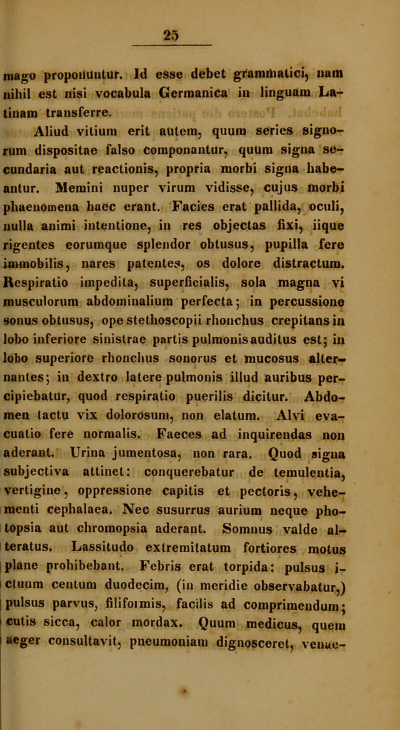 mago propolluatur. Id eSse debet grammatici, nam nihil est nisi vocabula Germanica in linguam La- tinam transferre. Aliud vitium erit autem, quum series signo- rum dispositae falso componantur, quum signa se- cundaria aut reactionis, propria morbi signa habe- antur. Memini nuper virum vidisse, cujus morbi phaenomena haec erant. Facies erat pallida, oculi, nulla animi intentione, in res objectas fixi, iique rigentes eorumque splendor obtusus, pupilla fere immobilis, nares patentes, os dolore distractum. Respiratio impedita, superficialis, sola magna vi musculorum abdominalium perfecta; in percussione sonus obtusus, ope stethoscopii rhonchus crepitans in lobo inferiore sinistrae partis pulmonis auditus est; in lobo superiore rhonchus sonorus et mucosus alter- nantes; in dextro latere pulmonis illud auribus per- cipiebatur, quod respiratio puerilis dicitur. Abdo- men tactu vix dolorosum, non elatum. Alvi eva- cuatio fere normalis. Faeces ad inquirendas non aderant. Urina jumentosa, non rara. Quod signa subjectiva attinet: conquerebatur de temulentia, vertigine, oppressione capitis et pectoris, vehe- menti cephalaea. Nec susurrus aurium neque pho- topsia aut chromopsia aderant. Somnus valde al- teratus. Lassitudo extremitatum fortiores motus plane prohibebant. Febris erat torpida: pulsus i- ctuum centum duodecim, (in meridie observabatur,) pulsus parvus, filiformis, facilis ad comprimendum; cutis sicca, calor mordax. Quum medicus, quem aeger consultavit, pneumoniam dignosceret, venae-