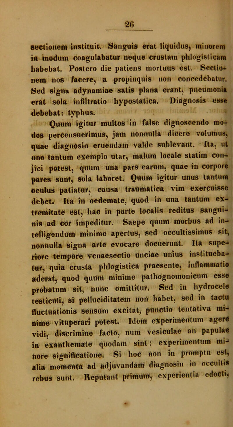 sectionem instituit. Sanguis erat liquidus, minorem in modum coagulabatur neque crustam phlogisticam habebat. Postero die patiens mortuus est. Sectio- nem nos facere, a propinquis non concedebatur. Sed signa adynamiae satis plana erant, pneumonia erat sola infiltratio hypostatica. Diagnosis esse debebat: typhus. Quum igitur multos in false dignoscendo mo- dos percensuerimus, jam nonnulla dicere volumus, quae diagnosin eruendam valde sublevant, fta, ut uno tantum exemplo utar, malum locale statim con- jici potest, quum una pars earum, quae in corpore pares sunt, sola laboret. Quum igitur unus tantum oculus patiatur, causa traumatica vim exercuisse debet* Ita in oedemate, quod in una tantum ex- tremitate est, hac in parte localis reditus sangui- nis ad Cor impeditur. Saepe quum morbus ad in- telligendum minime apertus, sed occultissimus sit, nonnulla signa arte evocare docuerunt. Ita supe- riore tempore venaesectio unciae unius institueba- tur, quia crusta phlogistica praesente, inflammatio aderat, quod quum minime palhognomonicum esse probatum sit, nunc omittitur. Sed in hydrocele testiculi, si pelluciditatem non habet, sed in tactu fluctuationis sensum excitat, punctio tentativa mi- nime vituperari potest. Idem experimentum agerd vidi, discrimine facto, num vesiculae an papulae in exanthemate quodam sint: experimentum mi- nore significatione. Si hoc non in prompta est, alia momenta ad adjuvandam diagnosin in occultis rebus sunt. Reputant primutrt, experientia edocti,