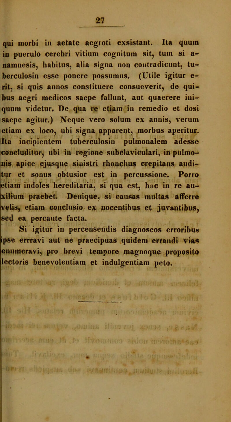 qui morbi in aetate aegroti exsistant. Ita quum in puerulo cerebri vitium cognitum sit, tuin si a- namnesis, habitus, alia signa non contradicunt, tu- berculosin esse ponere possumus. (Utile igitur e- rit, si quis annos constituere consueverit, de qui- bus aegri medicos saepe fallunt, aut quaerere ini- quum videtur. De qua re etiam in remedio et dosi saepe agitur.) Neque vero solum ex annis, verum etiam ex loco, ubi signa apparent, morbus aperitur. Ita incipientem tuberculosin pulmonalem adesse concluditur, ubi in regione subclaviculari, in pulmo- nis apice ejusque sinistri rhonchus crepitans audi- tur et sonus obtusior est iu percussione. Porro etiam indoles hereditaria, si qua est, hac in re au- xilium praebet. Denique, si causas multas afferre velis, etiam conclusio ex nocentibus et juvantibus, sed ea percaute facta. Si igitur in percensendis diagnoseos erroribus ipse errravi aut ne praecipuas quidem errandi vias enumeravi, pro brevi tempore magnoque proposito lectoris benevolentiam et indulgentiam peto.