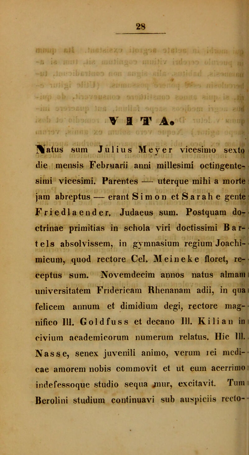 ftlfUj Mia - i -ii :  - ^«1 v a i1 a. Matus sum Julius Meyer vicesimo sexto die mensis Februarii anni millesimi octingente- simi vicesimi. Parentes — uterque mihi a morte jam abreptus — erant Simon etSarahe gente Friedlacnder, Judaeus sum. Postquam do- ctrinae primitias in schola viri doctissimi Bar- tels absolvissem, in gymnasium regium Joachi- micum, quod rectore Cei. Meineke floret, re- ceptus sum. Novemdecim annos natus almam i universitatem Fridericam Rhenanam adii, in qua felicem annum et dimidium degi, rectore mag- nifico Ili. Goldfuss et decano 111. Kiliau in civium academicorum numerum relatus. Hic 111. Nasse, senex juvenili animo, verum i ei medi- cae amorem nobis commovit et ut eum acerrimo indefessoque studio sequa jnur, excitavit. Tum Berolini studium continuavi sub auspiciis recto-