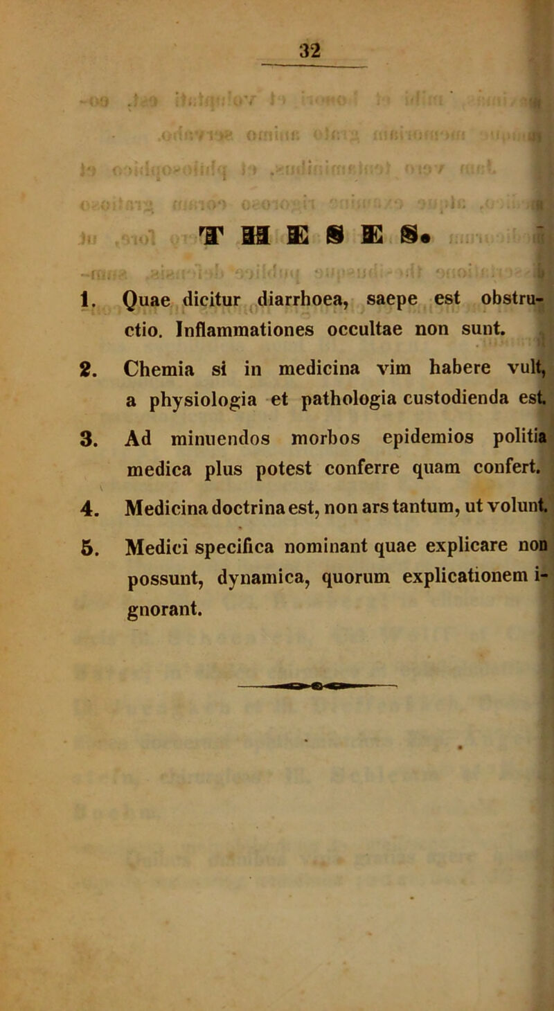 O^Ol 080 jO *i ; • / j V > li» THESES» -ffici ,ai« : i >■•‘aoiMtfq ->dt ?.;>•'■ 1. Quae dicitur diarrhoea, saepe est obstru- ctio. Inflammationes occultae non sunt. , l1) l’ ‘M 2. Chemia si in medicina vim habere vult, a physiologia et pathologia custodienda est 3. Ad minuendos morbos epidemios politia medica plus potest conferre quam confert. V 4. Medicina doctrina est, non ars tantum, ut volunt 5. Medici specifica nominant quae explicare non possunt, dynamica, quorum explicationem i- gnorant.