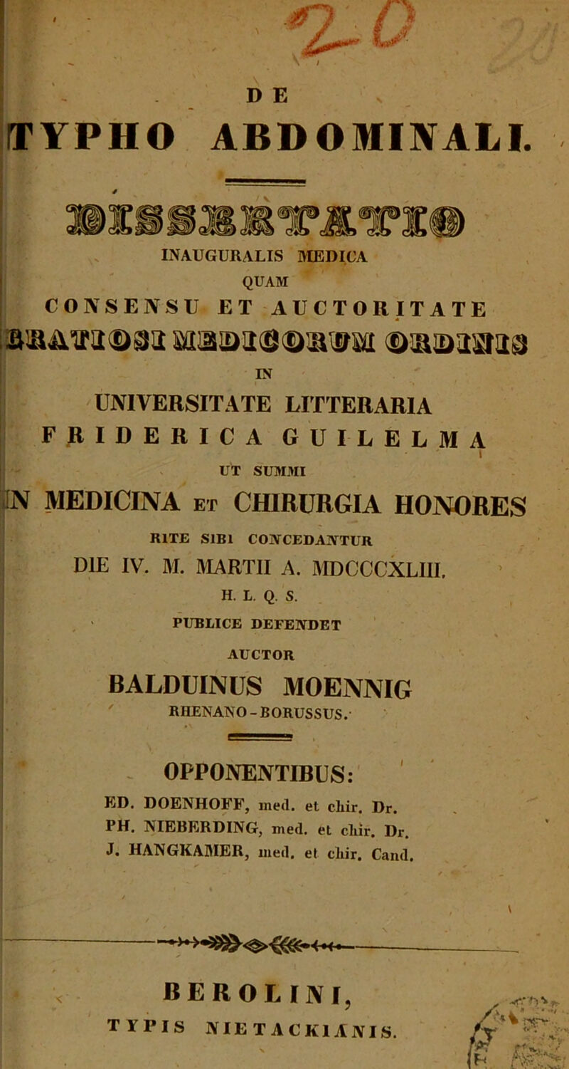 DE TYPHO ABDOMINALI. INAUGURALIS MEDICA QUAM CONSENSU ET AUCTORITATE ©aiDasma IN UNIVERSITATE LITTERARIA FRIDERICA GUILELMA - UT SUMMI |n MEDICINA et chirurgia honores RITE SIBI CONCEDANTUR DIE IV. M. MARTII A. MDCCCXLIII. H. L. Q. S. PUBLICE DEFENDET AUCTOR BALDUINUS MOENNIG RHENANO-BORUSSUS.' OPPONENTIRUS: ED. DOENHOFF, med. et clxir. Dr. PH. NIEBERDING, med. et cliir. Dr. J. HANGKAMER, med. et cliir. Cand. / BEROLINI, TYPIS NIETACK1ANIS.