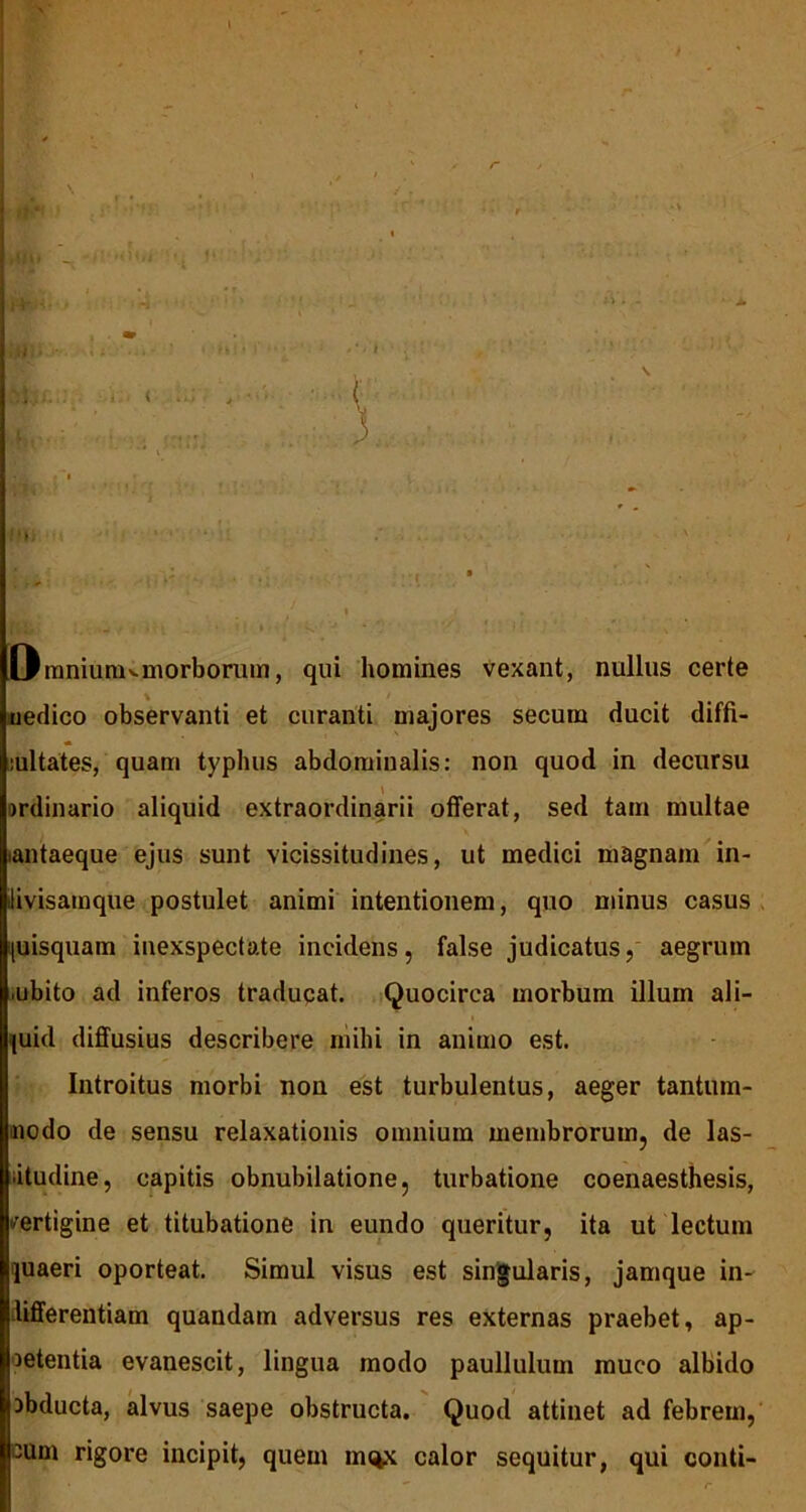 l \ r . . /. , r. M» * tr-*'hr. tifii - J* * ■ ! »■■*><• > ' :’4 iV’ - ‘ • * H • • • • . (_ y | » ' / 1 J . {& • •- • » 1 X Oraniunivmorborum, qui homines vexant, nullus certe uedico observanti et curanti majores secum ducit diffi- mltates, quam typhus abdominalis: non quod in decursu ardinario aliquid extraordinarii offerat, sed tam multae iantaeque ejus sunt vicissitudines, ut medici magnam in- ilivisamque postulet animi intentionem, quo minus casus (uisquam inexspectate incidens, false judicatus, aegrum .ubito ad inferos traducat. Quocirca morbum illum ali- quid diffusius describere mihi in animo est. Introitus morbi non est turbulentus, aeger tantum- nodo de sensu relaxationis omnium membrorum, de las- itudine, capitis obnubilatione, turbatione coenaesthesis, -ertigine et titubatione in eundo queritur, ita ut lectum juaeri oporteat. Simul visus est singularis, jamque in- differentiam quandam adversus res externas praebet, ap- petentia evanescit, lingua modo paullulum muco albido cbducta, alvus saepe obstructa. Quod attinet ad febrem, cum rigore incipit, quem mi^x calor sequitur, qui conti-