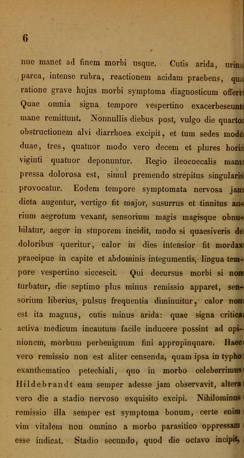 i ^ nue manet ad finem morbi usque. Cutis arida, urin.: parca, intense rubra, reactionem acidam praebens, qu;. ratione grave hujus morbi symptoma diagnosticum offert: Quae omnia signa tempore vespertino exacerbescunti mane remittunt. Nonnullis diebus post, vulgo die quarto-:' obstructionem alvi diarrhoea excipit, et tum sedes modd. duae, tres, quatuor modo vero decem et plures horiu viginti quatuor deponuntur. Regio ileocoecalis mani; pressa dolorosa est, simul premendo strepitus singularia provocatur. Eodem tempore symptomata nervosa jam dicta augentur, vertigo fit major, susurrus et tinnitus au-i rium aegrotum vexant, sensorium magis magisque obnu-f bilatur, aeger in stuporem incidit, modo si quaesiveris der doloribus queritur, calor in dies intensior fit mordax' praecipue in capite et abdominis integumentis, lingua tem- pore vespertino siccescit. Qui decursus morbi si non; turbatur, die septimo plus minus remissio apparet, sen- sorium liberius, pulsus frequentia diminuitur, calor non est ita magnus, cutis minus arida: quae signa critica, activa medicum incautum facile inducere possint ad opi- nionem, morbum perbenignuin fini appropinquare. Haec vero remissio non est aliter censenda, quam ipsa in typho exanthematico petechiali, quo in morbo celeberrimus- Hildebrandt eam semper adesse jam observavit, altera; vero die a stadio nervoso exquisito excipi. Nihilominus ■ remissio illa semper est symptoma bonum, certe enim vim vitalem non omnino a morbo parasitico oppressam esse indicat. Stadio secundo, quod die octavo incipit»