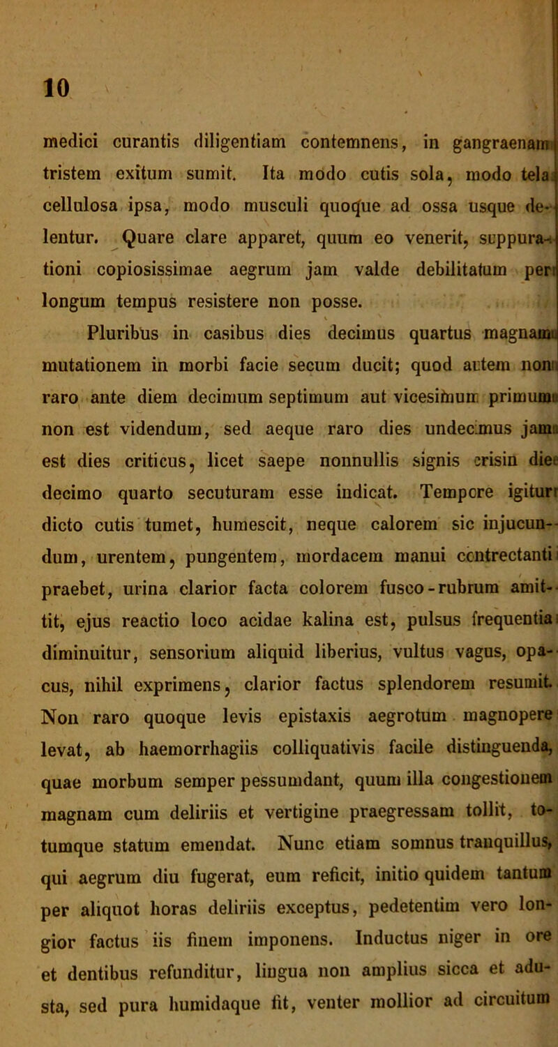 medici curantis diligentiam contemnens, in gangraenam tristem exitum sumit. Ita modo cutis sola, modo tela cellulosa ipsa, modo musculi quoque ad ossa usque de- lentur. Quare clare apparet, quum eo venerit, suppura-, tioni copiosissimae aegrum jam valde debilitatum per: longum tempus resistere non posse. Pluribus in casibus dies decimus quartus magnainij mutationem in morbi facie secum ducit; quod autem non:: raro ante diem decimum septimum aut vicesitaum primumi non est videndum, sed aeque raro dies undecimus jam:; est dies criticus, licet saepe nonnullis signis erisin die*, decimo quarto secuturam esse indicat. Tempore igituri dicto cutis tumet, humescit, neque calorem sic injucun- dum, urentem, pungentem, mordacem manui contrectanti i praebet, urina clarior facta colorem fusco-rubrum amit- tit, ejus reactio loco acidae kalina est, pulsus frequentia; diminuitur, sensorium aliquid liberius, vultus vagus, opa- cus, nihil exprimens, clarior factus splendorem resumit Non raro quoque levis epistaxis aegrotum magnopere levat, ab haemorrhagiis colliquativis facile distinguenda, quae morbum semper pessumdant, quum illa congestionem magnam cum deliriis et vertigine praegressam tollit, to- tumque statum emendat. Nunc etiam somnus tranquillus, qui aegrum diu fugerat, eum reficit, initio quidem tantum per aliquot horas deliriis exceptus, pedetentim vero lon- gior factus iis finem imponens. Inductus niger in ore et dentibus refunditur, lingua non amplius sicca et adu- sta, sed pura humidaque fit, venter mollior ad circuitum