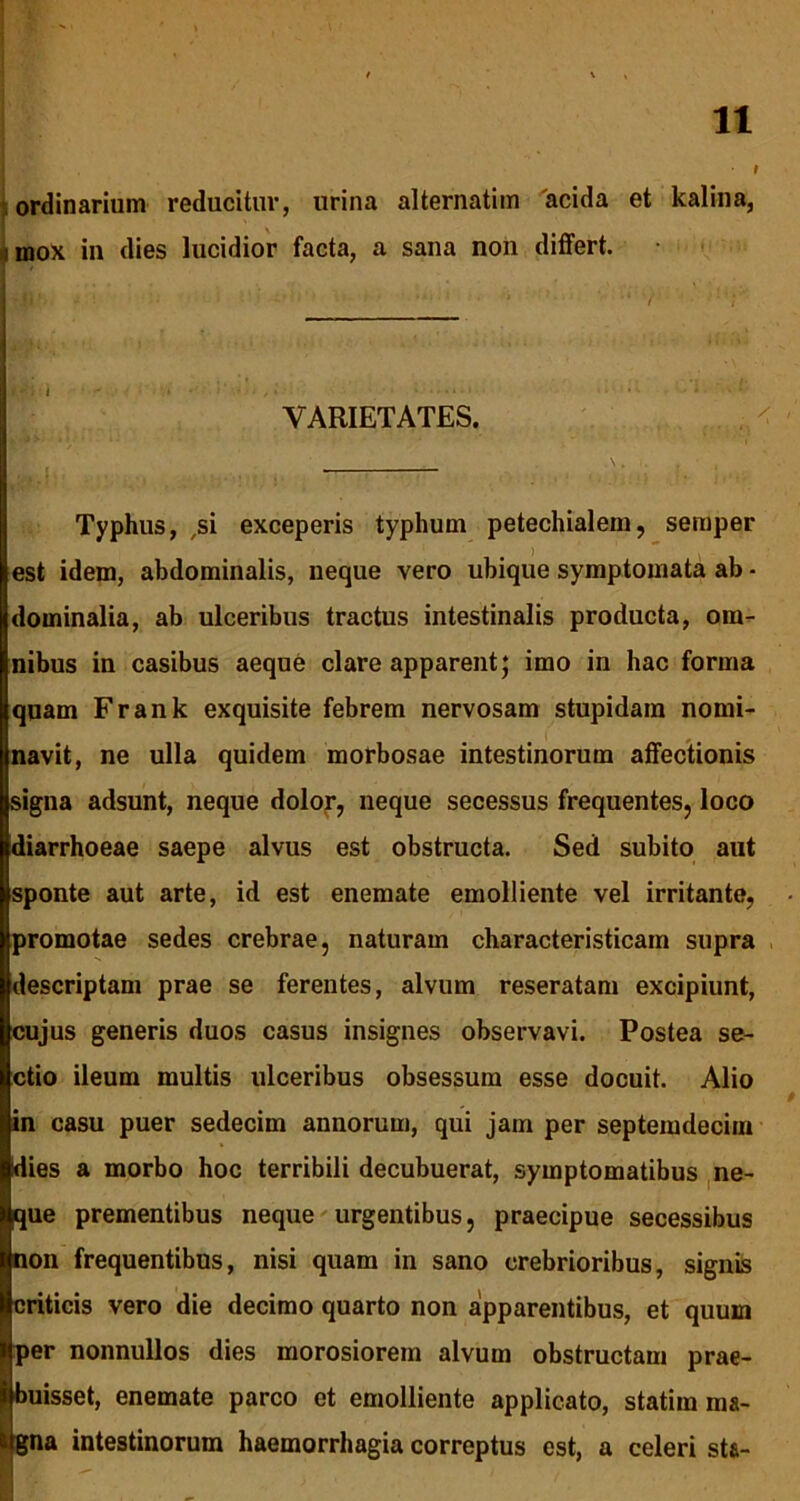 • I ordinarium reducitur, urina alternatim acida et kalina, mox in dies lucidior facta, a sana non differt. VARIETATES. Typhus, ,si exceperis typhum petechialem, semper est idem, abdominalis, neque vero ubique symptomata ab * dominalia, ab ulceribus tractus intestinalis producta, om- nibus in casibus aeque clare apparent; imo in hac forma quam Frank exquisite febrem nervosam stupidam nomi- navit, ne ulla quidem morbosae intestinorum affectionis signa adsunt, neque dolor, neque secessus frequentes, loco diarrhoeae saepe alvus est obstructa. Sed subito aut sponte aut arte, id est enemate emolliente vel irritante, promotae sedes crebrae, naturam characteristicam supra descriptam prae se ferentes, alvum reseratam excipiunt, cujus generis duos casus insignes observavi. Postea se- ctio ileum multis ulceribus obsessum esse docuit. Alio in casu puer sedecim annorum, qui jam per septemdecim dies a morbo hoc terribili decubuerat, symptomatibus ne- que prementibus neque urgentibus, praecipue secessibus non frequentibus, nisi quam in sano crebrioribus, signis criticis vero die decimo quarto non apparentibus, et quum per nonnullos dies morosiorem alvum obstructam prae- buisset, enemate parco et emolliente applicato, statira ma- gna intestinorum haemorrhagia correptus est, a celeri sta- - • .