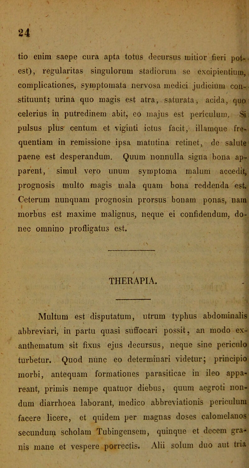 tio enim saepe cura apta totus decursus mitior fieri pot- est), regularitas singulorum stadiorum se excipientium, complicationes, symptomata nervosa medici judicium con- stituunt; urina quo magis est atra, saturata, acida, quo celerius in putredinem abit, eo majus est periculum. Si pulsus plus centum et viginti ictus facit, illamque fre- quentiam in remissione ipsa matutina retinet, de salute paene est desperandum. Quum nonnulla signa bona ap- parent, simul vero unum symptoma malum accedit, prognosis multo magis mala quam bona reddenda est. Ceterum nunquam prognosin prorsus bonam ponas, nam morbus est maxime malignus, neque ei confidendum, do- I nec omnino profligatus est. / THERAPIA. Multum est disputatum, utrum typhus abdominalis abbreviari, in partu quasi suffocari possit, an modo ex- anthematum sit fixus ejus decursus, neque sino periculo turbetur. Quod nunc eo determinari videtur; principio morbi, antequam formationes parasiticae in ileo appa- reant, primis nempe quatuor diebus, quum aegroti non- dum diarrhoea laborant, medico abbreviationis periculum facere licere, et quidem per magnas doses calomelanos secundum scholam Tubingensem, quinque et decem gra- nis mane et vespere porrectis. Alii solum duo aut tria