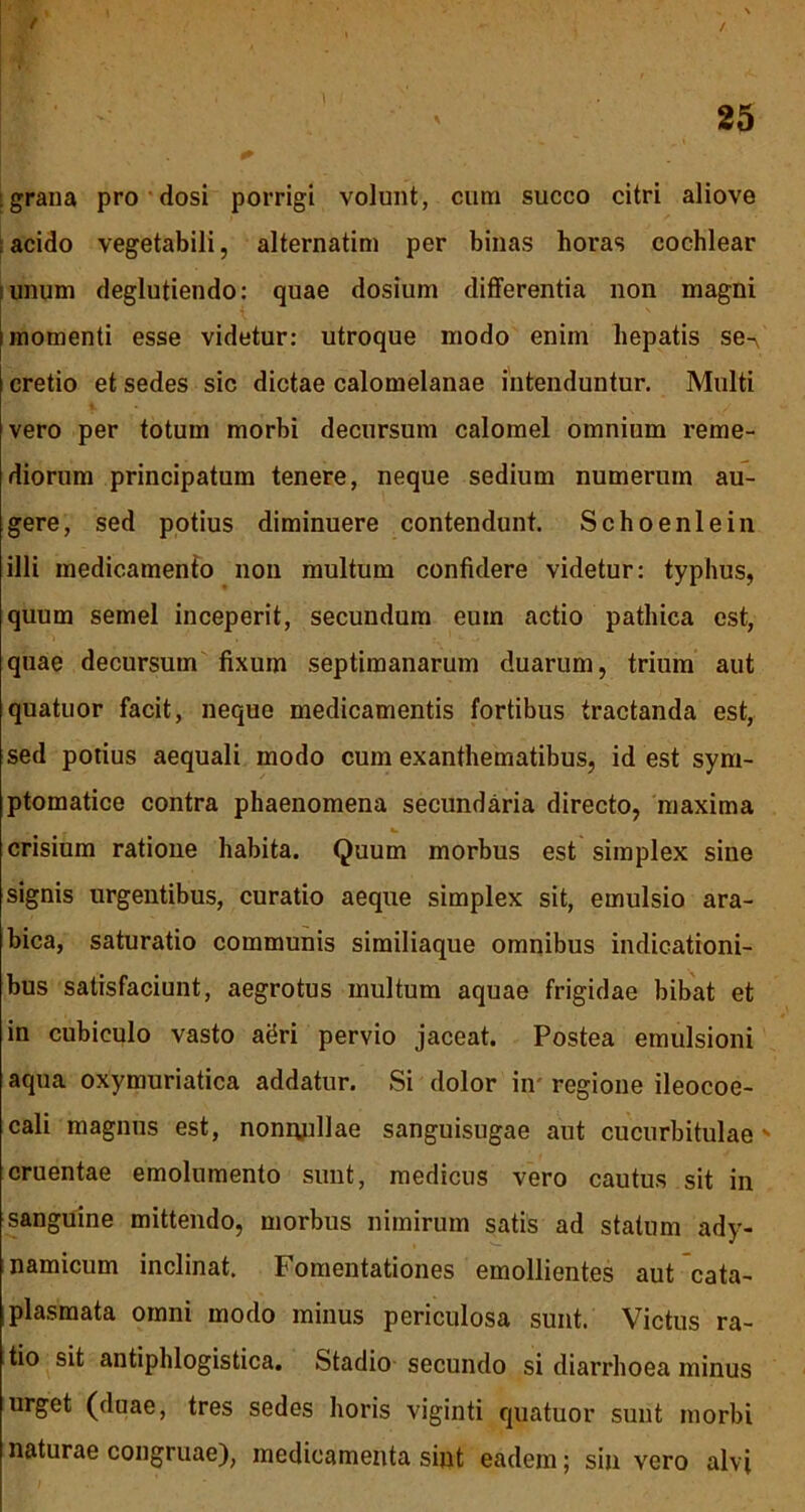 / / :grana pro dosi porrigi volunt, cum succo citri aliove acido vegetabili, alternatim per binas horas cochlear unum deglutiendo: quae dosium differentia non magni i momenti esse videtur: utroque modo enim hepatis se^ cretio et sedes sic dictae calomelanae intenduntur. Multi vero per totum morbi decursum calomel omnium reme- diorum principatum tenere, neque sedium numerum au- gere, sed potius diminuere contendunt. Schoenlein illi medicamento non multum confidere videtur: typhus, quum semel inceperit, secundum eum actio pathica est, quae decursum fixum septimanarum duarum, trium aut quatuor facit, neque medicamentis fortibus tractanda est, sed potius aequali modo cum exanthematibus, id est sym- ptomatice contra phaenomena secundaria directo, maxima crisium ratione habita. Quum morbus est simplex sine signis urgentibus, curatio aeque simplex sit, emulsio ara- bica, saturatio communis similiaque omnibus indicationi- bus satisfaciunt, aegrotus multum aquae frigidae bibat et in cubiculo vasto agri pervio jaceat. Postea emulsioni aqua oxymuriatica addatur. Si dolor in' regione ileocoe- cali magnus est, nonnullae sanguisugae aut cucurbitulae' cruentae emolumento sunt, medicus vero cautus sit in sanguine mittendo, morbus nimirum satis ad statum ady- namicum inclinat. Fomentationes emollientes aut cata- plasmata omni modo minus periculosa sunt. Victus ra- tio sit antiphlogistica. Stadio secundo si diarrhoea minus urget (duae, tres sedes horis viginti quatuor sunt morbi naturae congruae), medicamenta sint eadem; sin vero alvi