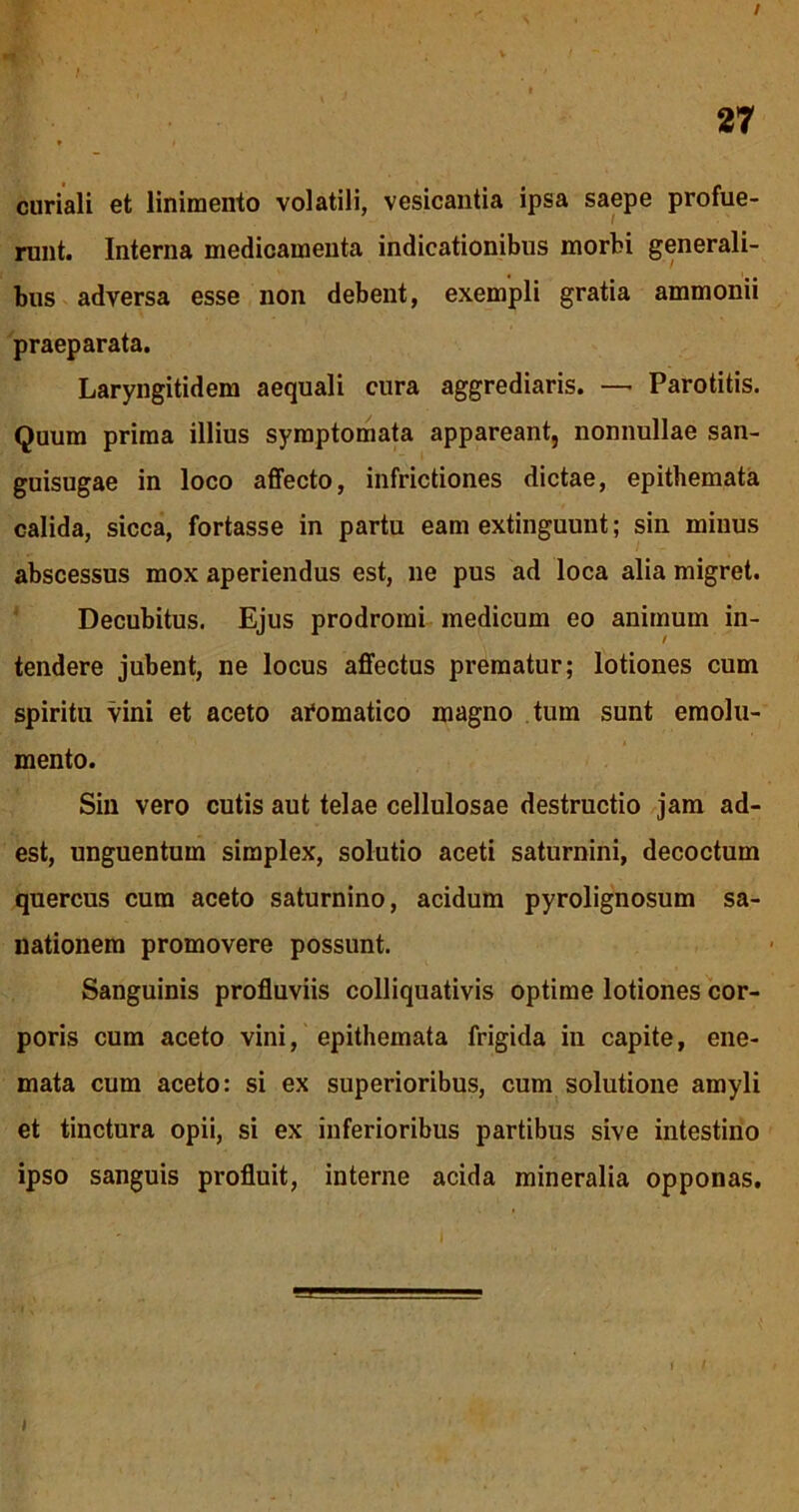 / 27 * i curiali et linimento volatili, vesicantia ipsa saepe profue- runt. Interna medicamenta indicationibus morbi generali- bus adversa esse non debent, exempli gratia ammonii praeparata. Laryngitidem aequali cura aggrediaris. —• Parotitis. Quum prima illius symptomata appareant, nonnullae san- guisugae in loco affecto, infrictiones dictae, epithemata calida, sicca, fortasse in partu eam extinguunt; sin minus abscessus mox aperiendus est, ne pus ad loca alia migret. Decubitus. Ejus prodromi medicum eo animum in- tendere jubent, ne locus affectus prematur; lotiones cum spiritu vini et aceto aromatico magno tum sunt emolu- mento. Sin vero cutis aut telae cellulosae destructio jam ad- est, unguentum simplex, solutio aceti saturnini, decoctum quercus cum aceto saturnino, acidum pyrolignosum sa- nationem promovere possunt. Sanguinis profluviis colliquativis optime lotiones cor- poris cum aceto vini, epithemata frigida in capite, ene- mata cum aceto: si ex superioribus, cum solutione amyli et tinctura opii, si ex inferioribus partibus sive intestino ipso sanguis profluit, interne acida mineralia opponas.