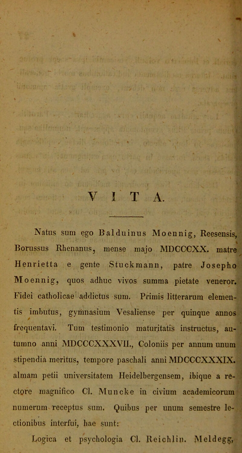 Natus sum ego Balduinus Moennig, Reesensis, % Borussus Rhenanus, mense majo MDCCCXX. matre s Henrietta e gente Stuckmann, patre Josepho Moennig, quos adhuc vivos summa pietate veneror. Fidei catholicae addictus sum. Primis litterarum elemen- tis imbutus, gymnasium Vesaliense per quinque annos frequentavi. Tum testimonio maturitatis instructus, au- tumno anni MDCCCXXXVII., Coloniis per annum unum stipendia meritus, tempore paschali anni MDCCCXXXIX. almam petii universitatem Ileidelbergensem, ibique a re- ctore magnifico Cl. Muncke in civium academicorum numerum receptus sum. Quibus per unum semestre le- ctionibus interfui, hae sunt: Logica et psychologia Cl. Reichlin. Meldegg,