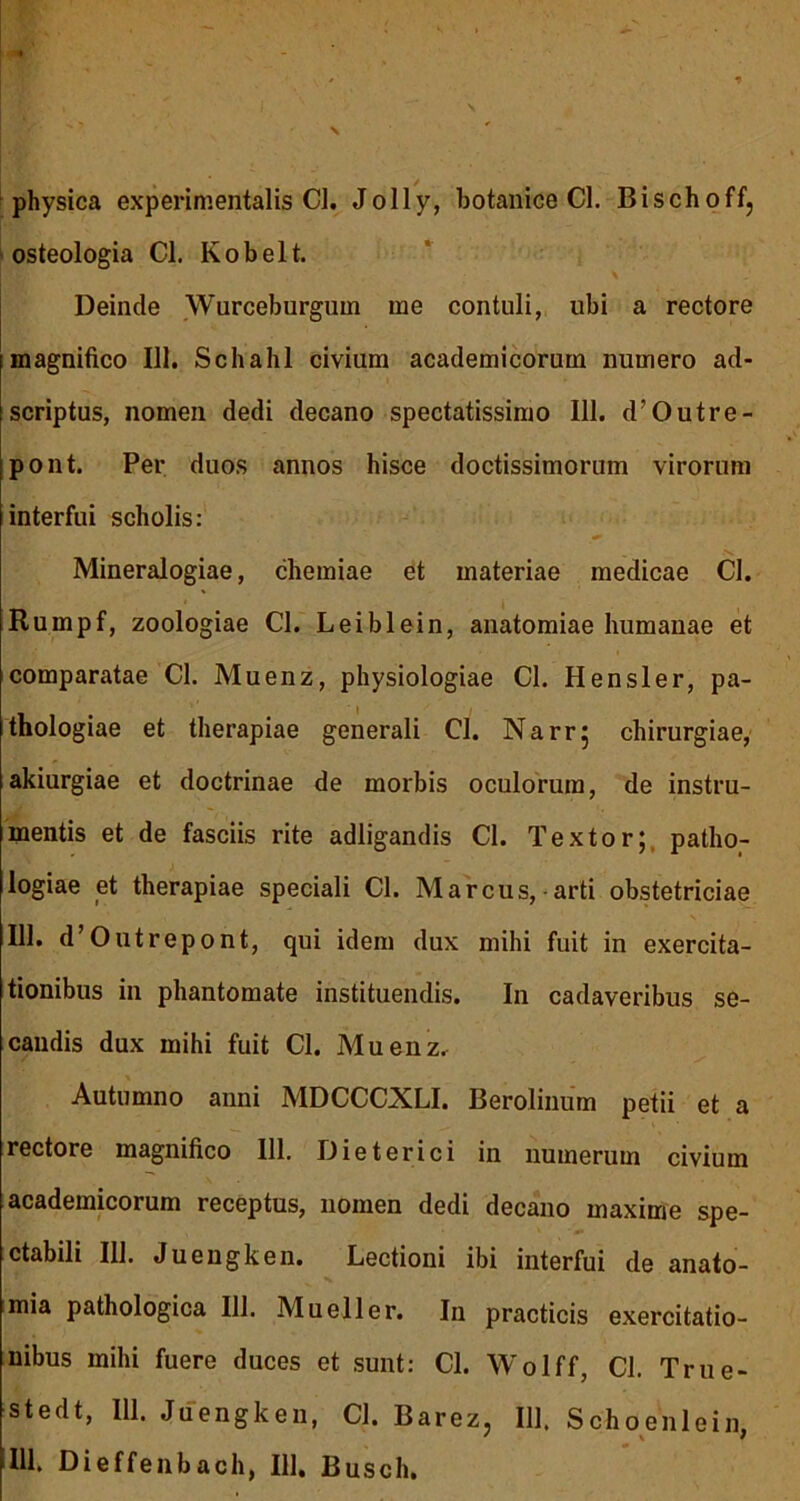 physica experimentalis Cl. Jolly, botanice Cl. Bischoff, osteologia Cl. Kobelt. Deinde Wurceburgum me contuli, ubi a rectore magnifico 111. Schahl civium academicorum numero ad- scriptus, nomen dedi decano spectatissimo 111. d’Outre- pont. Per duos annos hisce doctissimorum virorum interfui scholis: -v Mineralogiae, chemiae et materiae medicae Cl. Rumpf, zoologiae Cl. Leiblein, anatomiae humanae et comparatae Cl. Muenz, physiologiae Cl. Hensler, pa- thologiae et therapiae generali Cl. Narr; chirurgiae, akiurgiae et doctrinae de morbis oculorum, de instru- mentis et de fasciis rite adligandis Cl. Textor;, patho- logiae et therapiae speciali Cl. Marcus, arti obstetriciae 111. d’Outrepont, qui idem dux mihi fuit in exercita- tionibus in phantomate instituendis. In cadaveribus se- candis dux mihi fuit Cl. Muenz. Autumno anni MDCCC.X.LI. Berolinum petii et a rectore magnifico 111. Dieterici in numerum civium academicorum receptus, nomen dedi decano maxime spe- ctabili IU. Juengken. Lectioni ibi interfui de anato- mia pathologica 111. Mueller. In practicis exercitatio- nibus mihi fuere duces et sunt: Cl. Wolff, Cl. True- stedt, 111. Juengken, Cl. Barez, 111. Schoenlein,