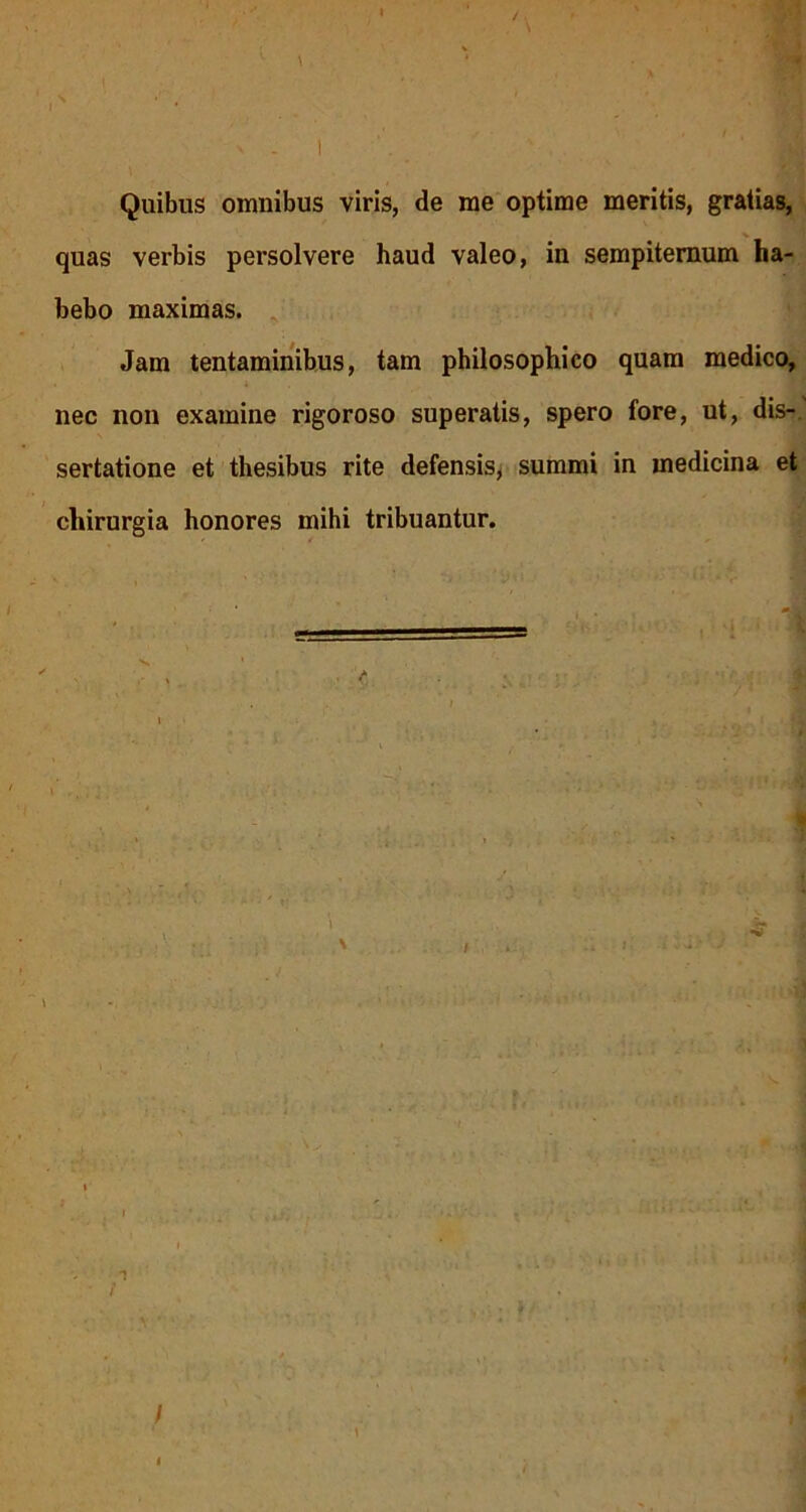 Quibus omnibus viris, de me optime meritis, gratias, quas verbis persolvere haud valeo, in sempiternum ha- bebo maximas. Jam tentaminibus, tam philosophico quam medico, nec non examine rigoroso superatis, spero fore, ut, dis-, sertatione et thesibus rite defensis, summi in medicina et chirurgia honores mihi tribuantur. -i! 1 A v.* ? it-uM.i . ( / » *i