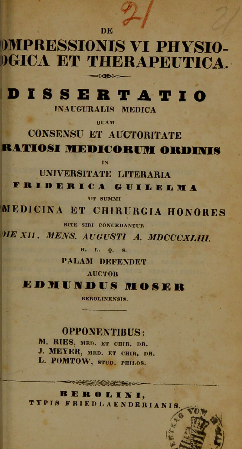 DE IDMPRESSIONIS VI PHVSIO- IDGICA ET THERAPEUTICA. DISSERTATIO INAUGURALIS MEDICA QUAM CONSENSU ET AUCTORITATE RATIOSI MEDICOROI OIIDFYIS IN UNIVERSITATE LITERARIA friderica o ij i e e ii in a IIT SUMMI MEDICINA ET CHIRURGIA HONORES RITE SIRI CONCEDANTUR >JE X1J. MENS. AUGUSTI A. MDCCCXUII. H. I,. Q. S. PAUAM DEFENDET AUCTOR KDMIJIIDUS TfIOSF.lt BKROLINKNSIS. OPPONENTIBUS: M. RIES, MED. ET CHIR. DR. J. MEYER, MED. ET CHIR, DR. L. POMTOW, stud. PHir .os. B E R O L m, TYPIS FRIEDLAENDERIANIS