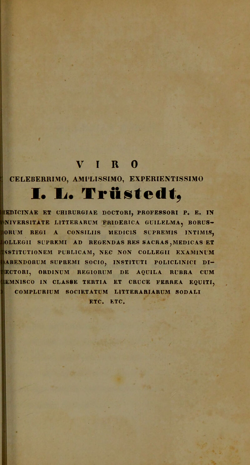 CELEBERRIMO, AMPLISSIMO, EXPERIENTISSIMO I* Ii. Triistedt, [ERICINAE ET CHIRURGIAE DOCTORI, PROFESSORI P. E. IN NIVERSITATE LITTERARUM FRIDERICA GUILELMA, BORUS- ORUM REGI A CONSILIIS MEDICIS SUPREMIS INTIMIS, OLLEG1I SUPREMI AD REGENDAS RES SACRAS,MEDICAS ET SST1TUTIONEM PUBLICAM, NEC NON COLLEGII EXAMINUM ABENDORUM SUPREMI SOCIO, INSTITUTI POLICL1NICI DI- ECTORI, ORDINUM REGIORUM DE AQUILA RUBRA CUM KMNISCO IN CLASSE TERTIA ET CRUCE FERREA EQUITI, COMPLURIUM SOCIETATUM LITTERARIARUM SODALI