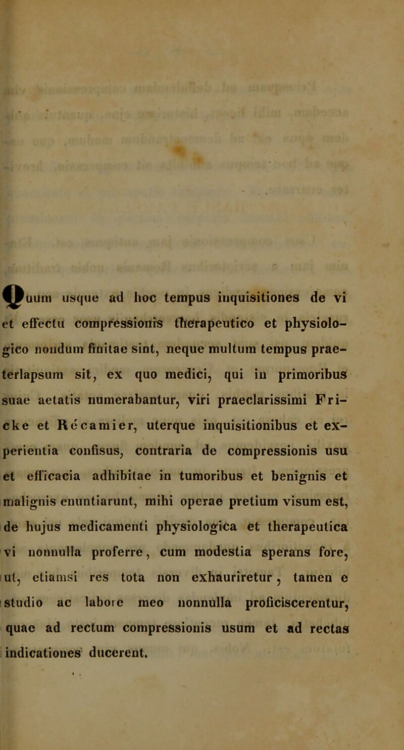f^uum usque ad hoc tempus inquisitiones de vi et effectu compressionis therapeutico et physiolo- gico nondum finitae sint, neque multum tempus prae- terlapsum sit, ex quo medici, qui in primoribus suae aetatis numerabantur, viri praeclarissimi Fri- cke et Re cami er, uterque inquisitionibus et ex- perientia confisus, contraria de compressionis usu et efficacia adhibitae in tumoribus et benignis et malignis enuntiarunt, mihi operae pretium visum est, de hujus medicamenti physiologica et therapeutica vi nonnulla proferre, cum modestia sperans fore, ut, etiamsi res tota non exhauriretur, tamen e studio ac labore meo nonnulla proficiscerentur, quae ad rectum compressionis usum et ad rectas indicationes ducerent.