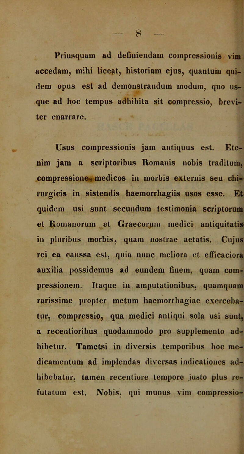 Priusquam ad definiendam compressionis vim accedam, mihi liceat, historiam ejus, quantum qui- dem opus est ad demonstrandum modum, quo us- que ad hoc tempus adhibita sit compressio, brevi- ter enarrare. Usus compressionis jam antiquus est. Ete- nim jam a scriptoribus Romanis nobis traditum, compressione^medicos in morbis externis seu chi- rurgicis in sistendis haemorrhagiis usos esse. Et quidem usi sunt secundum testimonia scriptorum et Romanorum et Graecorjum medici antiquitatis in pluribus morbis, quam nostrae aetatis. Cujus rei ea caussa est, quia nunc meliora et efficaciora auxilia possidemus ad eundem finem, quam com- pressionem. Itaque in amputationibus, quamquam rarissime propter metum haemorrhagiae exerceba- tur, compressio, qua medici antiqui sola usi sunt, a recentioribus quodammodo pro supplemento ad- hibetur. Tametsi in diversis temporibus hoc me- dicamentum ad implendas diversas indicationes ad- hibebatur, tamen recentiore tempore justo plus re- futatum est. Nobis, qui munus vim compressio-