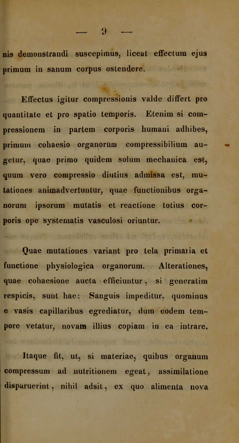 uis demonstrandi suscepimus, liceat effectum ejus primum in sanum corpus ostendere. Effectus igitur compressionis valde differt pro quantitate et pro spatio temporis. Etenim si com- pressionem in partem corporis humani adhibes, primum cohaesio organorum compressibilium au- •• getur, quae primo quidem solum mechanica est, quum vero compressio diutius admissa est, mu- tationes animadvertuntur, quae functionibus orga- norum ipsorum mutatis et reactione totius cor- poris ope systematis vasculosi oriuntur. Quae mutationes variant pro tela primaiia et functione physiologica organorum. Alterationes, quae cohaesione aucta efficiuntur, si generatim respicis, sunt hae: Sanguis impeditur, quominus e vasis capillaribus egrediatur, dura eodem tem- pore vetatur, novam illius copiam in ea intrare. Itaque fit, ut, si materiae, quibus organum compressum ad nutritionem egeat, assimilatioue disparuerint, nihil adsit, ex quo alimenta nova