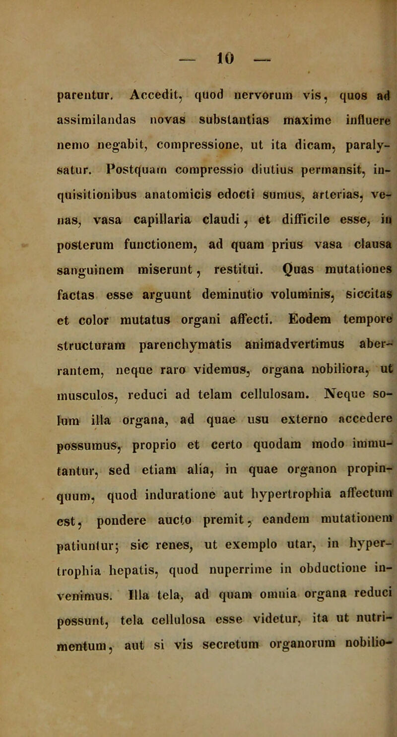 parentur. Accedit, quod nervorum vis, quos ad assimilandas novas substantias maxime influere nemo negabit, compressione, ut ita dicam, paraly- satur. Postquam compressio diutius permansit, in- quisitionibus anatomicis edocti sumus, arterias, ve- nas, vasa capillaria claudi, et difficile esse, in posterum functionem, ad quam prius vasa clausa sanguinem miserunt, restitui. Quas mutationes factas esse arguunt deminutio voluminis, siccitas et color mutatus organi affecti. Eodem tempore structuram parenchymatis animadvertimus aber- rantem, neque raro videmus, organa nobiliora, ut musculos, reduci ad telam cellulosam. Neque so- lum illa organa, ad quae usu externo accedere possumus, proprio et certo quodam modo immu- tantur, sed etiam alia, in quae organon propin- quum, quod induratione aut hypertrophia affectum est, pondere aucto premit, eandem mutationem patiuntur; sic renes, ut exemplo utar, in hyper- trophia hepatis, quod nuperrime in obductione in- venimus. Illa tela, ad quam omnia organa reduci possunt, tela cellulosa esse videtur, ita ut nutri- mentum, aut si vis secretum organorum nobilio-