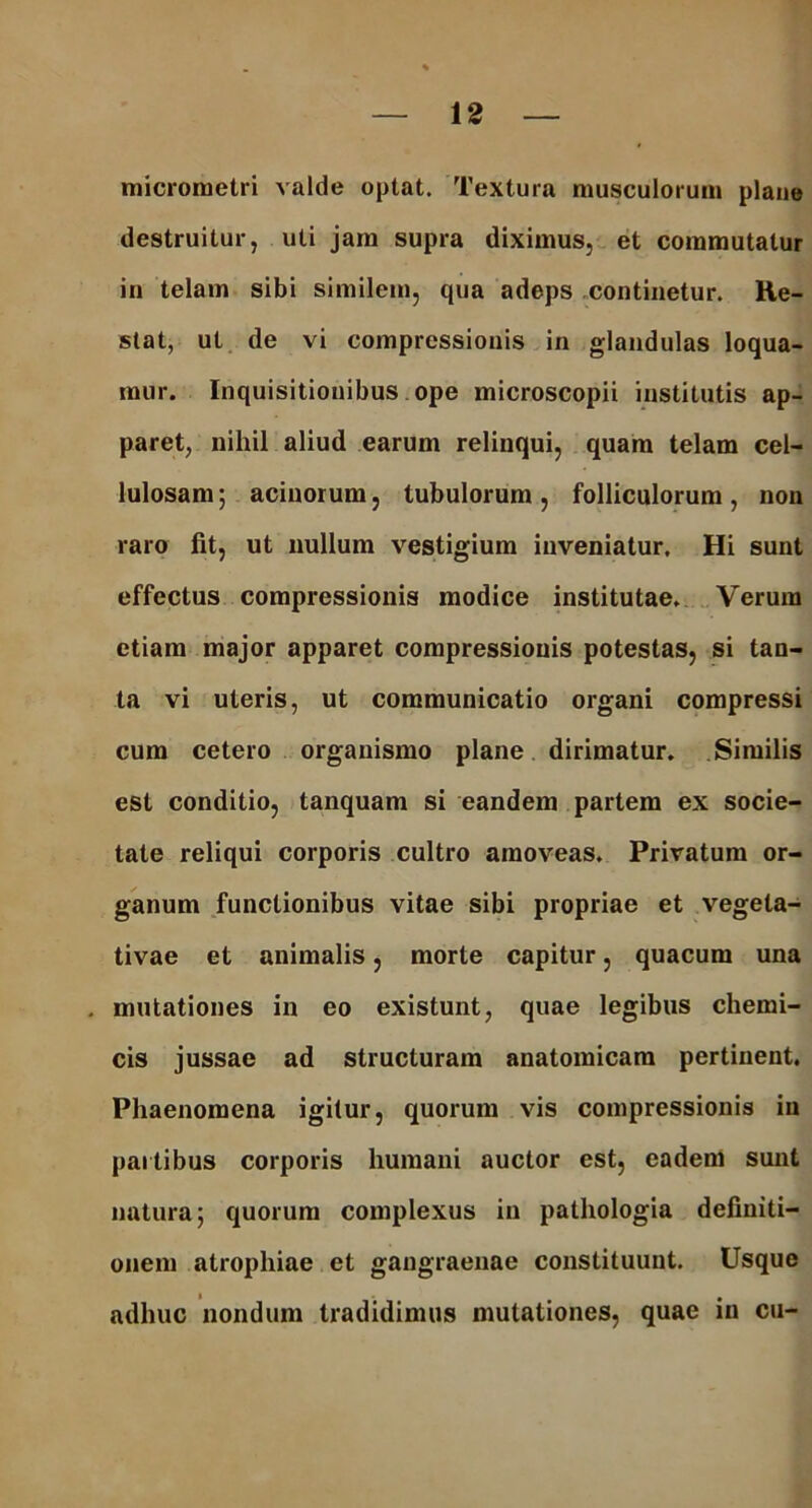 micrometri valde optat. Textura musculorum plane destruitur, uti jam supra diximus, et commutatur in telam sibi similem, qua adeps continetur. He- stat, ut de vi compressionis in glandulas loqua- mur. Inquisitionibus ope microscopii institutis ap- paret, nihil aliud earum relinqui, quam telam cel- lulosam ; acinorum, tubulorum, folliculorum, non raro fit, ut nullum vestigium inveniatur. Hi sunt effectus compressionis modice institutae. Verum etiam major apparet compressionis potestas, si tan- ta vi uteris, ut communicatio organi compressi cum cetero organismo plane dirimatur. Similis est conditio, tanquam si eandem partem ex socie- tate reliqui corporis cultro amoveas. Privatum or- ganum functionibus vitae sibi propriae et vegela- tivae et animalis, morte capitur, quacum una mutationes in eo existunt, quae legibus chemi- cis jussae ad structuram anatomicam pertinent. Phaenomena igitur, quorum vis compressionis in partibus corporis humani auctor est, eadem sunt natura; quorum complexus in pathologia definiti- onem atrophiae et gangraenae constituunt. Usque adhuc nondum tradidimus mutationes, quae in cu-