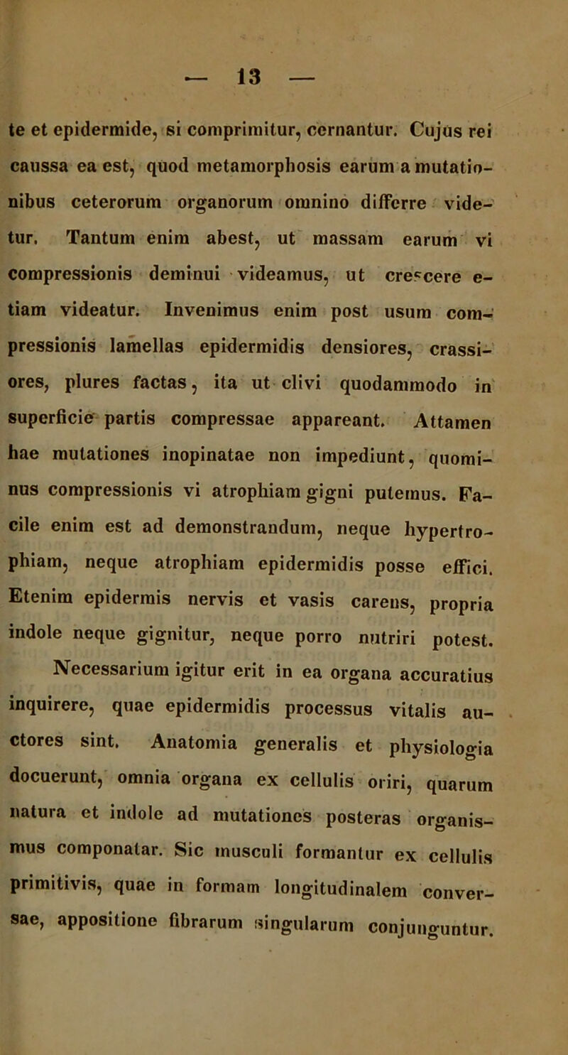 te et epidermide, si comprimitur, cernantur. Cujus rei caussa ea est, quod metamorphosis earum a mutatio- nibus ceterorum organorum omnino differre vide- tur. Tantum enim abest, ut massam earum vi compressionis deminui videamus, ut crescere e- tiam videatur. Invenimus enim post usum com- pressionis lamellas epidermidis densiores, crassi- ores, plures factas, ita ut clivi quodammodo in superficie partis compressae appareant. Attamen hae mutationes inopinatae non impediunt, quomi- nus compressionis vi atrophiam gigni putemus. Fa- cile enim est ad demonstrandum, neque hypertro- phiam, neque atrophiam epidermidis posse effici. Etenim epidermis nervis et vasis carens, propria indole neque gignitur, neque porro nutriri potest. Necessarium igitur erit in ea organa accuratius inquirere, quae epidermidis processus vitalis au- ctores sint. Anatomia generalis et physiologia docuerunt, omnia organa ex cellulis oriri, quarum natura et indole ad mutationes posteras organis- mus componatar. Sic musculi formantur ex cellulis primitivis, quae in formam longitudinalem conver- sae, appositione fibrarum singularum conjunguntur.